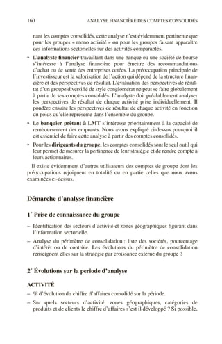 160 ANALYSE FINANCIÈRE DES COMPTES CONSOLIDÉS
nant les comptes consolidés, cette analyse n’est évidemment pertinente que
pour les groupes « mono activité » ou pour les groupes faisant apparaître
des informations sectorielles sur des activités comparables.
• L’analyste financier travaillant dans une banque ou une société de bourse
s’intéresse à l’analyse financière pour émettre des recommandations
d’achat ou de vente des entreprises cotées. La préoccupation principale de
l’investisseur est la valorisation de l’action qui dépend de la structure finan-
cière et des perspectives de résultat. L’évaluation des perspectives de résul-
tat d’un groupe diversifié de style conglomérat ne peut se faire globalement
à partir de ses comptes consolidés. L’analyste doit préalablement analyser
les perspectives de résultat de chaque activité prise individuellement. Il
pondère ensuite les perspectives de résultat de chaque activité en fonction
du poids qu’elle représente dans l’ensemble du groupe.
• Le banquier prêtant à LMT s’intéresse prioritairement à la capacité de
remboursement des emprunts. Nous avons expliqué ci-dessus pourquoi il
est essentiel de faire cette analyse à partir des comptes consolidés.
• Pour les dirigeants du groupe, les comptes consolidés sont le seul outil qui
leur permet de mesurer la pertinence de leur stratégie et de rendre compte à
leurs actionnaires.
Il existe évidemment d’autres utilisateurs des comptes de groupe dont les
préoccupations rejoignent en totalité ou en partie celles que nous avons
examinées ci-dessus.
Démarche d’analyse financière
1˚ Prise de connaissance du groupe
– Identification des secteurs d’activité et zones géographiques figurant dans
l’information sectorielle.
– Analyse du périmètre de consolidation : liste des sociétés, pourcentage
d’intérêt ou de contrôle. Les évolutions du périmètre de consolidation
renseignent elles sur la stratégie par croissance externe du groupe ?
2˚ Évolutions sur la periode d’analyse
ACTIVITÉ
– % d’évolution du chiffre d’affaires consolidé sur la période.
– Sur quels secteurs d’activité, zones géographiques, catégories de
produits et de clients le chiffre d’affaires s’est il développé ? Si possible,
 
