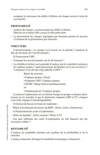 Pourquoi analyser les comptes consolidés 161
©
Dunod
–
La
photocopie
non
autorisée
est
un
délit.
comparer la croissance du chiffre d’affaires de chaque secteur à celui de
son marché.
PROFITABILITÉ
– Analyse des marges, en pourcentage du chiffre d’affaires.
Détecter un éventuel effet ciseau ou effet point mort.
– La présentation des charges regroupées par fonctions permet de mesurer
l’évolution de la performance par fonctions.
STRUCTURE
1) Investissements : Le groupe a-t-il investi sur la période ? (analyser le
flux de trésorerie de l’investissement) ;
2) Financement LMT :
– Comment les investissements ont-ils été financés ?
– Les bénéfices réalisés sur la période d’analyse ont-ils contribué à renforcer
les capitaux propres ? quel pourcentage du bénéfice est il mis en réserve ?
l’entreprise n’est elle pas trop endettée à LMT ?
Ratios de structure :
• Capitaux propres / Passif
• Emprunts LMT / Capitaux propres
• DLMT / Marge brute d’autofinancement
ou
• Endettement net / Capitaux propres
La notion d’endettement net est utilisée lorsque le groupe se finance direc-
tement sur les marchés et que la distinction emprunts LMT et CT a disparu
(voir infra, logique d’interchangeabilité).
3) Gestion du besoin en fonds de roulement :
Délais d’écoulement des postes du BFR : clients, stocks, fournisseurs.
4) Financement des actifs d’exploitation :
– Ratio de liquidité : Actifs courants / Dettes à CT
Une part suffisante des actifs d’exploitation est elle financée par des
ressources stables ?
RENTABILITÉ
L’analyse de rentabilité constitue une synthèse de la profitabilité et de la
structure.
L’analyse financière distingue la rentabilité économique et financière.
 