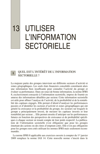 13 UTILISER
L’INFORMATION
SECTORIELLE
QUEL EST L’INTÉRÊT DE L’INFORMATION
SECTORIELLE ?
La majeure partie des groupes intervient sur différents secteurs d’activité et
zones géographiques. Les seuls états financiers consolidés constituent alors
une information bien insuffisante pour connaître l’activité du groupe et
évaluer sa performance. Dans un souci de bonne information, la norme IFRS
8, exclusivement consacrée à l’information sectorielle, impose de fournir en
annexe des informations détaillées par secteur. Cette information sectorielle
est utile pour affiner l’analyse de l’activité, de la profitabilité et de la rentabi-
lité des capitaux engagés. Elle permet d’abord d’analyser les performances
passées et d’identifier les secteurs d’activité et zones géographiques qui ont
généré la croissance et la profitabilité du groupe, les secteurs sur lesquels le
groupe a principalement investi, de mesurer les capitaux investis et leur
rentabilité par secteur… Elle permet ensuite d’anticiper sur les performances
futures en fonction des perspectives de croissance et de profitabilité spécifi-
ques à chaque secteur en tenant compte de leur poids respectif. La publica-
tion de l’information sectorielle n’est obligatoire que pour les groupes
émettant des actions ou des titres d’emprunt cotés. Elle n’est pas obligatoire
pour les groupes non cotés utilisant les normes IFRS mais seulement recom-
mandée.
La norme IFRS 8 applicable aux exercices ouverts à compter du 1er janvier
2009 remplace la norme IAS 14. Cette nouvelle norme s’inscrit dans le
1
 