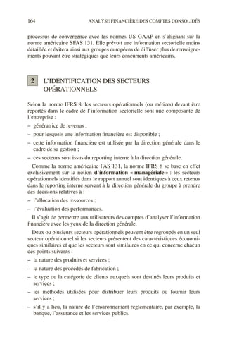 164 ANALYSE FINANCIÈRE DES COMPTES CONSOLIDÉS
processus de convergence avec les normes US GAAP en s’alignant sur la
norme américaine SFAS 131. Elle prévoit une information sectorielle moins
détaillée et évitera ainsi aux groupes européens de diffuser plus de renseigne-
ments pouvant être stratégiques que leurs concurrents américains.
L’IDENTIFICATION DES SECTEURS
OPÉRATIONNELS
Selon la norme IFRS 8, les secteurs opérationnels (ou métiers) devant être
reportés dans le cadre de l’information sectorielle sont une composante de
l’entreprise :
– génératrice de revenus ;
– pour lesquels une information financière est disponible ;
– cette information financière est utilisée par la direction générale dans le
cadre de sa gestion ;
– ces secteurs sont issus du reporting interne à la direction générale.
Comme la norme américaine FAS 131, la norme IFRS 8 se base en effet
exclusivement sur la notion d’information « managériale » : les secteurs
opérationnels identifiés dans le rapport annuel sont identiques à ceux retenus
dans le reporting interne servant à la direction générale du groupe à prendre
des décisions relatives à :
– l’allocation des ressources ;
– l’évaluation des performances.
Il s’agit de permettre aux utilisateurs des comptes d’analyser l’information
financière avec les yeux de la direction générale.
Deux ou plusieurs secteurs opérationnels peuvent être regroupés en un seul
secteur opérationnel si les secteurs présentent des caractéristiques économi-
ques similaires et que les secteurs sont similaires en ce qui concerne chacun
des points suivants :
– la nature des produits et services ;
– la nature des procédés de fabrication ;
– le type ou la catégorie de clients auxquels sont destinés leurs produits et
services ;
– les méthodes utilisées pour distribuer leurs produits ou fournir leurs
services ;
– s’il y a lieu, la nature de l’environnement réglementaire, par exemple, la
banque, l’assurance et les services publics.
2
 