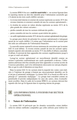 Utiliser l’information sectorielle 165
©
Dunod
–
La
photocopie
non
autorisée
est
un
délit.
La norme IFRS 8 fixe un « seuil de matérialité » : un secteur figurant dans
le reporting interne ne doit être identifié pour l’information sectorielle que
s’il atteint un des trois seuils chiffrés suivants :
– le revenu total (interne et externe) du secteur représente au moins 10 % des
revenus (internes et externes) cumulés de tous les secteurs opérationnels ;
– le résultat du secteur en valeur absolue représente au moins 10 % de la
plus grande des valeurs suivantes :
– profits cumulés de tous les secteurs réalisant des profits ;
– pertes cumulées de tous les secteurs ayant réalisé des pertes ;
– ses actifs représentent au moins 10 % de tous les secteurs opérationnels du groupe.
Le groupe peut choisir de présenter les secteurs opérationnels n’atteignant
aucun de ces seuils chiffrés s’il estime que l’information sur le secteur peut
être utile aux utilisateurs de l’information financière.
La nouvelle norme reprend le niveau minimum de couverture que la norme
IAS 14 avait définie : le revenu externe cumulé de tous les secteurs opéra-
tionnels reportés doit atteindre au moins 75 % du chiffre d’affaires consolidé.
À défaut, il convient de faire apparaître des secteurs supplémentaires jusqu’à
ce que ce seuil soit atteint.
Lorsqu’un secteur opérationnel est nouvellement identifié comme un
secteur à présenter conformément aux seuils quantitatifs ci-dessus, l’infor-
mation antérieure doit être retraitée pour faire apparaître ce secteur au titre de
l’exercice précédent, sauf si les informations nécessaires ne sont pas disponi-
bles et que le coût d’obtention est trop élevé.
Dans la norme IAS 14, les secteurs dont la majorité des ventes sont réali-
sées à l’intérieur du groupe n’étaient pas nécessairement identifiés car ils
n’ont pas d’autonomie stratégique. La norme IAS 14 se basait en effet sur le
principe d’“ autonomie stratégique ”. Le groupe était considéré comme un
portefeuille d’activités indépendantes les unes des autres, donc éventuelle-
ment cessibles. Dans le cadre de la norme IFRS 8, ces secteurs doivent être
reportés dès lors qu’ils figurent dans le reporting interne du groupe.
LES INFORMATIONS À FOURNIR PAR SECTEUR
OPÉRATIONNEL
1 Nature de l’information
La norme IAS 14 prévoyait que les données sectorielles soient établies
selon les mêmes méthodes comptables que celles utilisées pour réaliser les
3
 