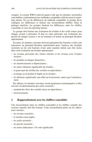 166 ANALYSE FINANCIÈRE DES COMPTES CONSOLIDÉS
comptes. La norme IFRS 8 prévoit quant à elle que les données sectorielles
sont établies conformément aux méthodes comptables utilisées pour le repor-
ting interne. En cas de différences de méthode comptable, le groupe devra
expliquer ces différences et réaliser une réconciliation chiffrée. Dans la
pratique toutefois, les groupes limitent les différences entre les chiffres
consolidés et ceux du reporting interne.
Le groupe doit fournir une évaluation du résultat et des actifs totaux pour
chaque secteur à présenter. Il doit en outre présenter une évaluation des
passifs de chaque secteur si un tel montant est fourni au principal décideur
opérationnel.
En outre, les données suivantes doivent également être fournies si elles sont
transmises au principal décideur opérationnel pour l’analyse des résultats
sectoriels ou lui sont fournies d’une autre manière même sans être inclus
dans cette évaluation du résultat opérationnel :
– les revenus provenant des clients externes et les revenus avec d’autres
secteurs ;
– les produits et charges financières ;
– les amortissements et dépréciations ;
– les autres éléments significatifs du résultat ;
– la quote-part du résultat des sociétés en équivalence ;
– la charge ou le produit d’impôt sur le résultat ;
– les éléments significatifs sans effet sur la trésorerie, autres que l’amortisse-
ment.
Par ailleurs, les données suivantes seront également communiquées si elles
servent à la détermination des actifs sectoriels :
– montant des titres des sociétés mises en équivalence ;
– investissements.
2 Rapprochement avec les chiffres consolidés
Une réconciliation entre les chiffres consolidés et les chiffres cumulés des
secteurs reportés doit être fournie. Cette réconciliation porte sur les indica-
teurs suivants :
– les revenus sectoriels ;
– le résultat avant impôt ;
– les actifs sectoriels ;
– les passifs sectoriels ;
– les autres indicateurs s’ils sont significatifs.
 