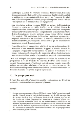 6 ANALYSE FINANCIÈRE DES COMPTES CONSOLIDÉS
leur temps à la gestion des structures communes du mouvement. L’associa-
tion des centres distributeurs É. Leclerc, composée d’adhérents élus, définit
la politique du mouvement et veille à son respect par l’ensemble des adhé-
rents. Un adhérent peut être exclu du groupement et perdre le droit à utiliser
l’enseigne en cas de non respect de ses engagements.
• Une coopérative agricole regroupe 20 000 agriculteurs indépendants en
Bretagne et représente un chiffre d’affaires de 1,5 milliard d’euros. La
coopérative achète au meilleur prix les fournitures nécessaires à l’exploita-
tion des adhérents et commercialise leur production. Elle détient des filiales
de transformation des produits agricoles afin de mieux valoriser ceux-ci.
Elle emploie 750 spécialistes (vétérinaires, ingénieurs agronomes…)
proposant leurs services aux adhérents. Les adhérents contrôlent collective-
ment la coopérative, en participant à une assemblée qui élit notamment les
membres du conseil d’administration.
• Des cabinets d’audit indépendants adhérent à un réseau international. Ils
bénéficient d’une notoriété commune, d’apports d’affaires mutuels. Ils
s’engagent à respecter les normes définies par le réseau et bénéficient de ses
bonnes pratiques professionnelles. Ils fournissent à leurs clients internatio-
naux une continuité de service et la garantie du respect de certaines valeurs.
Ces trois exemples témoignent du poids économique, du dynamisme des
groupements et de la diversité des secteurs d’activité dans lesquels ils
opèrent. Ces groupements n’établissent toutefois pas de comptes consolidés
incluant les entreprises adhérentes. Chacune de ces entreprises est en effet
détenue et contrôlée par des actionnaires distincts, demeure maîtresse de ses
décisions et assume son propre risque d’exploitation.
1.2 Le groupe personnel
Il s’agit d’un ensemble d’entreprises dont le point commun est d’avoir un
actionnaire commun qui est une personne physique.
Exemple
Une personne que nous appellerons M. Martin est un chef d’entreprise dynami-
que. En 10 ans, il a créé ou racheté plusieurs entreprises de taille moyenne dans
des secteurs d’activité divers qu’il détient directement. Il a nommé un gérant à la
tête de chacune d’elles. Ces entreprises n’ont pas de relation d’affaires entre
elles. Le groupe personnel n’établit pas non plus de comptes consolidés car une
personne physique possédant plusieurs entreprises n’est pas soumise à cette obli-
gation. Si cette personne physique décidait de créer une société détenant les titres
de l’ensemble des entreprises, cet ensemble cesserait d’être un groupe personnel
pour devenir un groupe financier.
 