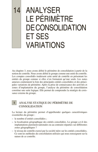 14 ANALYSER
LE PÉRIMÈTRE
DECONSOLIDATION
ET SES
VARIATIONS
Au chapitre 3, nous avons défini le périmètre de consolidation à partir de la
notion de contrôle. Nous avons défini le groupe comme une unité de contrôle.
Les comptes consolidés traduisent cette unité de contrôle en présentant les
entités du groupe comme si elles n’en formaient qu’une seule. Les notes
annexes contiennent la liste des principales entités consolidées et des princi-
pales variations de périmètre. Après la prise de connaissance des activités et
zones d’implantation du groupe, l’analyse du périmètre de consolidation
constitue une suite logique. Elle permet de comprendre la stratégie de crois-
sance externe du groupe.
ANALYSE STATIQUE DU PÉRIMÈTRE DE
CONSOLIDATION
La lecture du périmètre permet d’appréhender quelques caractéristiques
essentielles du groupe :
– le nombre d’entités consolidées ;
– la localisation géographique des entités consolidées. Le groupe a-t-il des
implantations purement nationales ou au contraire réparties sur différentes
zones géographiques ?
– le niveau de contrôle exercé par la société mère sur les entités consolidées.
Ce sont les méthodes de consolidation utilisées qui nous renseignent sur la
nature de ce contrôle.
1
 
