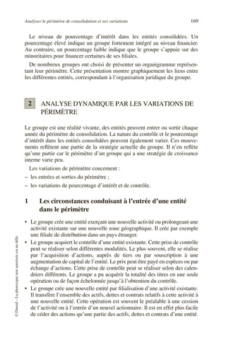 Analyser le périmètre de consolidation et ses variations 169
©
Dunod
–
La
photocopie
non
autorisée
est
un
délit.
Le niveau de pourcentage d’intérêt dans les entités consolidées. Un
pourcentage élevé indique un groupe fortement intégré au niveau financier.
Au contraire, un pourcentage faible indique que le groupe s’appuie sur des
minoritaires pour financer certaines de ses filiales.
De nombreux groupes ont choisi de présenter un organigramme représen-
tant leur périmètre. Cette présentation montre graphiquement les liens entre
les différentes entités, correspondant à l’organisation juridique du groupe.
ANALYSE DYNAMIQUE PAR LES VARIATIONS DE
PÉRIMÈTRE
Le groupe est une réalité vivante, des entités peuvent entrer ou sortir chaque
année du périmètre de consolidation. La nature du contrôle et le pourcentage
d’intérêt dans les entités consolidées peuvent également varier. Ces mouve-
ments reflètent une partie de la stratégie actuelle du groupe. Il n’en reflète
qu’une partie car le périmètre d’un groupe qui a une stratégie de croissance
interne varie peu.
Les variations de périmètre concernent :
– les entrées et sorties du périmètre ;
– les variations de pourcentage d’intérêt et de contrôle.
1 Les circonstances conduisant à l’entrée d’une entité
dans le périmètre
• Le groupe crée une entité exerçant une nouvelle activité ou prolongeant une
activité existante sur une nouvelle zone géographique. Il crée par exemple
une filiale de distribution dans un pays étranger.
• Le groupe acquiert le contrôle d’une entité existante. Cette prise de contrôle
peut se réaliser selon différentes modalités. Le plus souvent, elle se réalise
par l’acquisition d’actions, auprès de tiers ou par souscription à une
augmentation de capital de l’entité. Le prix peut être payé en espèces ou par
échange d’actions. Cette prise de contrôle peut se réaliser selon des calen-
driers différents. Le groupe a pu acquérir la totalité des titres en une seule
opération ou de façon échelonnée jusqu’à l’obtention du contrôle.
• Le groupe crée une nouvelle entité par filialisation d’une activité existante.
Il transfère l’ensemble des actifs, dettes et contrats relatifs à cette activité à
une nouvelle entité. Cette opération est souvent le préalable à une cession
de l’activité ou à l’entrée d’un nouvel actionnaire. Il est en effet plus facile
de céder des actions qu’une partie des actifs, dettes et contrats d’une entité.
2
 