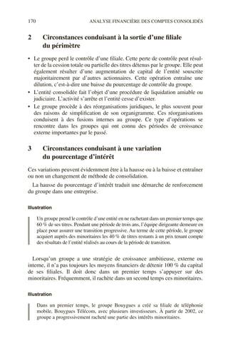 170 ANALYSE FINANCIÈRE DES COMPTES CONSOLIDÉS
2 Circonstances conduisant à la sortie d’une filiale
du périmètre
• Le groupe perd le contrôle d’une filiale. Cette perte de contrôle peut résul-
ter de la cession totale ou partielle des titres détenus par le groupe. Elle peut
également résulter d’une augmentation de capital de l’entité souscrite
majoritairement par d’autres actionnaires. Cette opération entraîne une
dilution, c’est-à-dire une baisse du pourcentage de contrôle du groupe.
• L’entité consolidée fait l’objet d’une procédure de liquidation amiable ou
judiciaire. L’activité s’arrête et l’entité cesse d’exister.
• Le groupe procède à des réorganisations juridiques, le plus souvent pour
des raisons de simplification de son organigramme. Ces réorganisations
conduisent à des fusions internes au groupe. Ce type d’opérations se
rencontre dans les groupes qui ont connu des périodes de croissance
externe importantes par le passé.
3 Circonstances conduisant à une variation
du pourcentage d’intérêt
Ces variations peuvent évidemment être à la hausse ou à la baisse et entraîner
ou non un changement de méthode de consolidation.
La hausse du pourcentage d’intérêt traduit une démarche de renforcement
du groupe dans une entreprise.
Illustration
Un groupe prend le contrôle d’une entité en ne rachetant dans un premier temps que
60 % de ses titres. Pendant une période de trois ans, l’équipe dirigeante demeure en
place pour assurer une transition progressive. Au terme de cette période, le groupe
acquiert auprès des minoritaires les 40 % de titres restants à un prix tenant compte
des résultats de l’entité réalisés au cours de la période de transition.
Lorsqu’un groupe a une stratégie de croissance ambitieuse, externe ou
interne, il n’a pas toujours les moyens financiers de détenir 100 % du capital
de ses filiales. Il doit donc dans un premier temps s’appuyer sur des
minoritaires. Fréquemment, il rachète dans un second temps ces minoritaires.
Illustration
Dans un premier temps, le groupe Bouygues a créé sa filiale de téléphonie
mobile, Bouygues Télécom, avec plusieurs investisseurs. À partir de 2002, ce
groupe a progressivement racheté une partie des intérêts minoritaires.
 