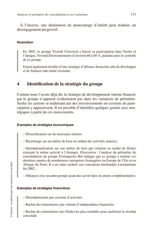 Analyser le périmètre de consolidation et ses variations 171
©
Dunod
–
La
photocopie
non
autorisée
est
un
délit.
À l’inverse, une diminution du pourcentage d’intérêt peut traduire un
désengagement progressif.
Illustration
En 2002, le groupe Vivendi Universal a baissé sa participation dans Veolia (à
l’époque, Vivendi Environnement) d’environ 60 à 40 %, perdant ainsi le contrôle
de ce groupe.
Il peut également résulter d’une stratégie d’alliance financière afin de développer
et de financer une entité existante.
4 Identification de la stratégie du groupe
Comme nous l’avons déjà dit, la stratégie de développement interne financée
par le groupe n’apparaît évidemment pas dans les variations de périmètre.
Seules les actions se traduisant par des investissements ou cessions de parti-
cipation y apparaissent. Il est possible d’identifier quelques grands axes stra-
tégiques à partir de ces mouvements.
Exemples de stratégies économiques
– Diversification sur de nouveaux métiers.
– Recentrage sur un métier de base en cédant des activités annexes.
– Internationalisation sur son métier de base par création ou rachat de filiales
exerçant la même activité à l’étranger. Illustration : l’analyse du périmètre de
consolidation du groupe Fromageries Bel indique que ce groupe a racheté ces
dernières années de nombreuses entreprises fromagères en Europe de l’Est et en
Afrique du Nord. Il a en outre racheté son concurrent néerlandais Leerdammer
fin 2002.
– Alliances avec un autre groupe ayant des savoir-faire ou atouts complémentaires.
Exemples de stratégies financières
– Désendettement par cessions d’activités.
– Rachat des minoritaires par volonté d’indépendance financière.
– Rachat des minoritaires des filiales les plus rentables pour améliorer le résultat
consolidé.
 