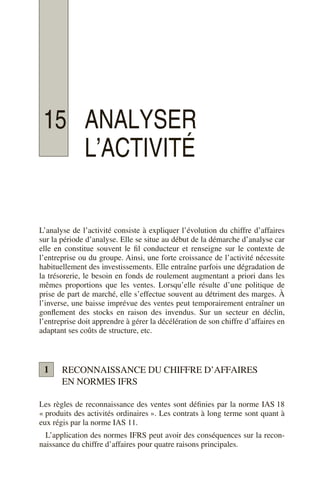15 ANALYSER
L’ACTIVITÉ
L’analyse de l’activité consiste à expliquer l’évolution du chiffre d’affaires
sur la période d’analyse. Elle se situe au début de la démarche d’analyse car
elle en constitue souvent le fil conducteur et renseigne sur le contexte de
l’entreprise ou du groupe. Ainsi, une forte croissance de l’activité nécessite
habituellement des investissements. Elle entraîne parfois une dégradation de
la trésorerie, le besoin en fonds de roulement augmentant a priori dans les
mêmes proportions que les ventes. Lorsqu’elle résulte d’une politique de
prise de part de marché, elle s’effectue souvent au détriment des marges. À
l’inverse, une baisse imprévue des ventes peut temporairement entraîner un
gonflement des stocks en raison des invendus. Sur un secteur en déclin,
l’entreprise doit apprendre à gérer la décélération de son chiffre d’affaires en
adaptant ses coûts de structure, etc.
RECONNAISSANCE DU CHIFFRE D’AFFAIRES
EN NORMES IFRS
Les règles de reconnaissance des ventes sont définies par la norme IAS 18
« produits des activités ordinaires ». Les contrats à long terme sont quant à
eux régis par la norme IAS 11.
L’application des normes IFRS peut avoir des conséquences sur la recon-
naissance du chiffre d’affaires pour quatre raisons principales.
1
 