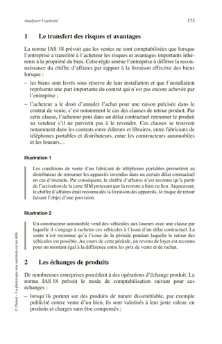 Analyser l’activité 173
©
Dunod
–
La
photocopie
non
autorisée
est
un
délit.
1 Le transfert des risques et avantages
La norme IAS 18 prévoit que les ventes ne sont comptabilisées que lorsque
l’entreprise a transféré à l’acheteur les risques et avantages importants inhé-
rents à la propriété du bien. Cette règle amène l’entreprise à différer la recon-
naissance du chiffre d’affaires par rapport à la livraison effective des biens
lorsque :
– les biens sont livrés sous réserve de leur installation et que l’installation
représente une part importante du contrat qui n’est pas encore achevée par
l’entreprise ;
– l’acheteur a le droit d’annuler l’achat pour une raison précisée dans le
contrat de vente, c’est notamment le cas des clauses de retour produit. Par
cette clause, l’acheteur peut dans un délai contractuel retourner le produit
au vendeur s’il ne parvient pas à le revendre. Ces clauses se trouvent
notamment dans les contrats entre éditeurs et libraires, entre fabricants de
téléphones portables et distributeurs, entre les constructeurs automobiles
et les loueurs…
Illustration 1
Les conditions de vente d’un fabricant de téléphones portables permettent au
distributeur de retourner les appareils invendus dans un certain délai contractuel
en cas d’invendu. Par conséquent, le chiffre d’affaires n’est reconnu qu’à partir
de l’activation de la carte SIM prouvant que la revente a bien eu lieu. Auparavant,
le chiffre d’affaires était reconnu dès la livraison des appareils, le risque de retour
faisant l’objet d’une provision.
Illustration 2
Un constructeur automobile vend des véhicules aux loueurs avec une clause par
laquelle il s’engage à racheter ces véhicules à l’issue d’un délai contractuel. La
vente n’est reconnue qu’à l’issue de la période pendant laquelle le retour des
véhicules est possible. Au cours de cette période, un revenu de loyer est reconnu
pour un montant égal à la différence entre les prix de vente et de rachat.
2 Les échanges de produits
De nombreuses entreprises procèdent à des opérations d’échange produit. La
norme IAS 18 prévoit le mode de comptabilisation suivant pour ces
échanges :
– lorsqu’ils portent sur des produits de nature dissemblable, par exemple
publicité contre vente d’un bien, ils sont valorisés à leur juste valeur, en
produits et charges sans être compensés ;
 