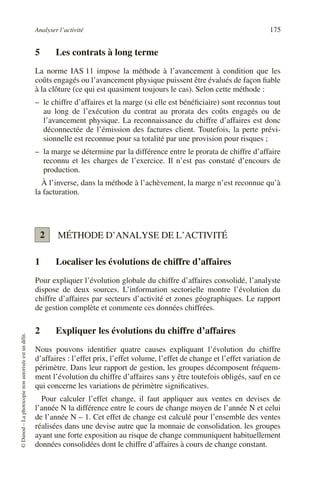 Analyser l’activité 175
©
Dunod
–
La
photocopie
non
autorisée
est
un
délit.
5 Les contrats à long terme
La norme IAS 11 impose la méthode à l’avancement à condition que les
coûts engagés ou l’avancement physique puissent être évalués de façon fiable
à la clôture (ce qui est quasiment toujours le cas). Selon cette méthode :
– le chiffre d’affaires et la marge (si elle est bénéficiaire) sont reconnus tout
au long de l’exécution du contrat au prorata des coûts engagés ou de
l’avancement physique. La reconnaissance du chiffre d’affaires est donc
déconnectée de l’émission des factures client. Toutefois, la perte prévi-
sionnelle est reconnue pour sa totalité par une provision pour risques ;
– la marge se détermine par la différence entre le prorata de chiffre d’affaire
reconnu et les charges de l’exercice. Il n’est pas constaté d’encours de
production.
À l’inverse, dans la méthode à l’achèvement, la marge n’est reconnue qu’à
la facturation.
MÉTHODE D’ANALYSE DE L’ACTIVITÉ
1 Localiser les évolutions de chiffre d’affaires
Pour expliquer l’évolution globale du chiffre d’affaires consolidé, l’analyste
dispose de deux sources. L’information sectorielle montre l’évolution du
chiffre d’affaires par secteurs d’activité et zones géographiques. Le rapport
de gestion complète et commente ces données chiffrées.
2 Expliquer les évolutions du chiffre d’affaires
Nous pouvons identifier quatre causes expliquant l’évolution du chiffre
d’affaires : l’effet prix, l’effet volume, l’effet de change et l’effet variation de
périmètre. Dans leur rapport de gestion, les groupes décomposent fréquem-
ment l’évolution du chiffre d’affaires sans y être toutefois obligés, sauf en ce
qui concerne les variations de périmètre significatives.
Pour calculer l’effet change, il faut appliquer aux ventes en devises de
l’année N la différence entre le cours de change moyen de l’année N et celui
de l’année N – 1. Cet effet de change est calculé pour l’ensemble des ventes
réalisées dans une devise autre que la monnaie de consolidation. les groupes
ayant une forte exposition au risque de change communiquent habituellement
données consolidées dont le chiffre d’affaires à cours de change constant.
2
 