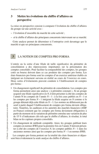 Analyser l’activité 177
©
Dunod
–
La
photocopie
non
autorisée
est
un
délit.
3 Mettre les évolutions du chiffre d’affaires en
perspective
La mise en perspective consiste à comparer l’évolution du chiffre d’affaires
du groupe sur une activité avec :
– l’évolution d’ensemble du marché de cette activité ;
– et le chiffre d’affaires des principaux concurrents intervenant sur ce marché.
Cette analyse permet de déterminer si l’entreprise croit davantage que le
marché et que ses principaux concurrents.
LA NOTION DE COMPTES PRO FORMA
L’entrée ou la sortie d’une filiale de taille significative du périmètre de
consolidation a des répercussions importantes sur la présentation des
comptes consolidés. Pour faciliter la comparabilité des comptes, les groupes
cotés en bourse doivent dans ce cas produire des comptes pro forma. Les
états financiers pro forma sont les comptes d’un exercice antérieur établis en
intégrant un événement survenu en réalité au cours de l’exercice en cours.
Deux sortes d’événements peuvent conduire à l’établissement de comptes
pro forma :
• Un changement significatif du périmètre de consolidation. Les comptes pro
forma permettent ainsi une analyse « à périmètre constant ». Si un groupe
acquiert une filiale significative en N, il doit présenter à côté des comptes de
l’année N les comptes de l’année N – 1 : à la fois ceux publiés en N – 1 et
les comptes pro forma N – 1 intégrant la filiale acquise en N comme si le
groupe détenait déjà cette filiale en N – 1. Les normes ne définissent pas de
seuil à partir duquel l’établissement de comptes pro forma devient obliga-
toire. Toutefois, les auditeurs et les autorités des marchés financiers (AMF
en France) estiment que les comptes pro forma deviennent obligatoires à
partir du moment où la variation de périmètre entraîne une variation de plus
de 15 % d’indicateurs clés tels que le chiffre d’affaires, le résultat, le total
bilan ou les capitaux propres consolidés.
• Un changement de méthode comptable. Ainsi, les groupes publiant leurs
comptes en normes IFRS pour la première fois en l’année N doivent présen-
ter à côté des comptes de l’exercice N, les comptes publiés N – 1 dans les
anciennes normes ainsi que les comptes pro forma N – 1 en normes IFRS.
Les comptes pro forma portent sur la totalité des états financiers et dépas-
sent bien évidemment la seule analyse du chiffre d’affaires.
3
 