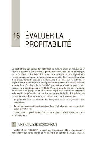 16 ÉVALUER LA
PROFITABILITÉ
La profitabilité des ventes fait référence au rapport entre un résultat et le
chiffre d’affaires. L’analyse de la profitabilité constitue une suite logique,
après l’analyse de l’activité. Elle peut être menée directement à partir des
comptes consolidés pour les groupes mono activité. Le compte de résultat
d’un groupe diversifié mesure la performance d’un portefeuille d’activité sur
lequel il est difficile de porter une appréciation globale. Il convient donc en
premier lieu d’analyser la profitabilité par secteur d’activité pour porter
ensuite une appréciation sur la profitabilité d’ensemble du groupe. Le compte
de résultat d’un groupe se lit de la même façon que celui d’une entreprise
individuelle jusqu’au résultat net des entreprises intégrées. Rappelons que
viennent ensuite deux rubriques spécifiques aux comptes consolidés :
– la quote-part dans les résultats des entreprises mises en équivalence (ou
associées) ;
– la part des actionnaires minoritaires dans le résultat des entreprises inté-
grées globalement.
L’analyse de la profitabilité s’arrête au niveau du résultat net des entre-
prises intégrées.
UNE ANALYSE ÉCONOMIQUE
L’analyse de la profitabilité est avant tout économique. On peut commencer
par s’interroger sur la marge de référence d’un secteur d’activité, tous les
1
 