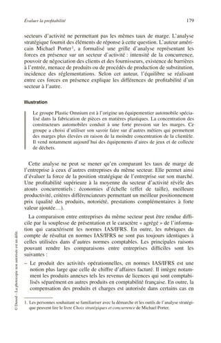 Évaluer la profitabilité 179
©
Dunod
–
La
photocopie
non
autorisée
est
un
délit.
secteurs d’activité ne permettant pas les mêmes taux de marge. L’analyse
stratégique fournit des éléments de réponse à cette question. L’auteur améri-
cain Michael Porter1, a formalisé une grille d’analyse représentant les
forces en présence sur un secteur d’activité : intensité de la concurrence,
pouvoir de négociation des clients et des fournisseurs, existence de barrières
à l’entrée, menace de produits ou de procédés de production de substitution,
incidence des réglementations. Selon cet auteur, l’équilibre se réalisant
entre ces forces en présence explique les différences de profitabilité d’un
secteur à l’autre.
Illustration
Le groupe Plastic Omnium est à l’origine un équipementier automobile spécia-
lisé dans la fabrication de pièces en matières plastiques. La concentration des
constructeurs automobiles conduit à une forte pression sur les marges. Ce
groupe a choisi d’utiliser son savoir faire sur d’autres métiers qui permettent
des marges plus élevées en raison de la moindre concentration de la clientèle.
Il vend notamment aujourd’hui des équipements d’aires de jeux et de collecte
de déchets.
Cette analyse ne peut se mener qu’en comparant les taux de marge de
l’entreprise à ceux d’autres entreprises du même secteur. Elle permet ainsi
d’évaluer la force de la position stratégique de l’entreprise sur son marché.
Une profitabilité supérieure à la moyenne du secteur d’activité révèle des
atouts concurrentiels : économies d’échelle (effet de taille), meilleure
productivité, critères différenciateurs permettant un meilleur positionnement
prix (qualité des produits, notoriété, prestations complémentaires à forte
valeur ajoutée…).
La comparaison entre entreprises du même secteur peut être rendue diffi-
cile par la souplesse de présentation et le caractère « agrégé » de l’informa-
tion qui caractérisent les normes IAS/IFRS. En outre, les rubriques du
compte de résultat en normes IAS/IFRS ne sont pas toujours identiques à
celles utilisées dans d’autres normes comptables. Les principales raisons
pouvant rendre les comparaisons entre entreprises difficiles sont les
suivantes :
– Le produit des activités opérationnelles, en normes IAS/IFRS est une
notion plus large que celle de chiffre d’affaires facturé. Il intègre notam-
ment les produits annexes tels les revenus de licences qui sont comptabi-
lisés séparément en autres produits en comptabilité française. En outre, la
compensation des produits et charges est autorisée dans certains cas en
1. Les personnes souhaitant se familiariser avec la démarche et les outils de l’analyse stratégi-
que peuvent lire le livre Choix stratégiques et concurrence de Michael Porter.
 