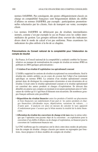180 ANALYSE FINANCIÈRE DES COMPTES CONSOLIDÉS
normes IAS/IFRS. Par conséquent, des postes obligatoirement classés en
charge en comptabilité françaises sont fréquemment déduits du chiffre
d’affaires en normes IAS/IFRS, par exemple : participations promotion-
nelles refacturées par les clients, frais de transport sur vente, escomptes
client.
– Les normes IAS/IFRS ne définissent pas de résultats intermédiaires
normés, comme c’est par exemple le cas en France avec les soldes inter-
médiaires de gestion. Les groupes utilisent donc souvent des indicateurs
divers dont le mode de calcul n’est pas uniforme. Nous examinons les
indicateurs les plus utilisés à la fin de ce chapitre.
Préconisations du Conseil national de la comptabilité pour l’élaboration du
compte de résultat
En France, le Conseil national de la comptabilité a souhaité combler les lacunes
relatives au manque de normalisation du compte de résultat en normes IFRS en
publiant en 2004 quelques préconisations :
• Création d’un résultat d’exploitation (ou opérationnel) courant
L’IASB a supprimé les notions de résultat exceptionnel ou extraordinaire. Seul le
résultat des entités arrêtées ou en cours de cession fait l’objet d’un traitement
spécifique en normes IFRS. La création d’un résultat opérationnel courant
permet donc de distinguer les composantes récurrentes et non récurrentes de ce
résultat. L’écart entre le résultat opérationnel courant et le résultat opérationnel
est constitué des autres produits et charges d’exploitation. Ils doivent être
détaillés en annexe aux comptes en montant et en nature permettant ainsi à l’utili-
sateur de vérifier qu’il s’agit bien d’éléments non récurrents. De nombreux grou-
pes français utilisent cette possibilité.
• Répartition du résultat financier entre les produits d’intérêt sur placements
et frais financiers sur endettement d’une part et les autres produits et char-
ges financières (dividendes reçus, dépréciation, variations de valeurs, …)
d’autre part. L’analyste est ainsi en mesure de calculer le taux apparent
d’endettement pour s’assurer que le bilan montre la totalité de la dette finan-
cière.
• Affectation du résultat des couverture de change et de taux dans la même rubri-
que que l’opération sous-jacente objet de la couverture : en exploitation pour la
couverture d’un chiffre d’affaires ou de charges d’exploitation, en financier pour la
couverture de l’endettement financier net.
Le CNC réaffirme que les entreprises ont le choix entre deux modes de présenta-
tion du compte de résultat charges classées par nature ou regroupées par fonc-
tions. Aussi propose-t-il deux modèles de comptes de résultat :
 
