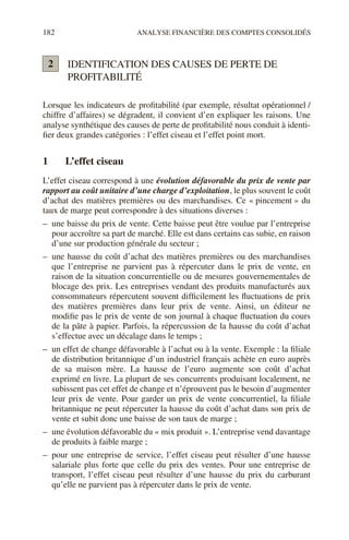 182 ANALYSE FINANCIÈRE DES COMPTES CONSOLIDÉS
IDENTIFICATION DES CAUSES DE PERTE DE
PROFITABILITÉ
Lorsque les indicateurs de profitabilité (par exemple, résultat opérationnel /
chiffre d’affaires) se dégradent, il convient d’en expliquer les raisons. Une
analyse synthétique des causes de perte de profitabilité nous conduit à identi-
fier deux grandes catégories : l’effet ciseau et l’effet point mort.
1 L’effet ciseau
L’effet ciseau correspond à une évolution défavorable du prix de vente par
rapport au coût unitaire d’une charge d’exploitation, le plus souvent le coût
d’achat des matières premières ou des marchandises. Ce « pincement » du
taux de marge peut correspondre à des situations diverses :
– une baisse du prix de vente. Cette baisse peut être voulue par l’entreprise
pour accroître sa part de marché. Elle est dans certains cas subie, en raison
d’une sur production générale du secteur ;
– une hausse du coût d’achat des matières premières ou des marchandises
que l’entreprise ne parvient pas à répercuter dans le prix de vente, en
raison de la situation concurrentielle ou de mesures gouvernementales de
blocage des prix. Les entreprises vendant des produits manufacturés aux
consommateurs répercutent souvent difficilement les fluctuations de prix
des matières premières dans leur prix de vente. Ainsi, un éditeur ne
modifie pas le prix de vente de son journal à chaque fluctuation du cours
de la pâte à papier. Parfois, la répercussion de la hausse du coût d’achat
s’effectue avec un décalage dans le temps ;
– un effet de change défavorable à l’achat ou à la vente. Exemple : la filiale
de distribution britannique d’un industriel français achète en euro auprès
de sa maison mère. La hausse de l’euro augmente son coût d’achat
exprimé en livre. La plupart de ses concurrents produisant localement, ne
subissent pas cet effet de change et n’éprouvent pas le besoin d’augmenter
leur prix de vente. Pour garder un prix de vente concurrentiel, la filiale
britannique ne peut répercuter la hausse du coût d’achat dans son prix de
vente et subit donc une baisse de son taux de marge ;
– une évolution défavorable du « mix produit ». L’entreprise vend davantage
de produits à faible marge ;
– pour une entreprise de service, l’effet ciseau peut résulter d’une hausse
salariale plus forte que celle du prix des ventes. Pour une entreprise de
transport, l’effet ciseau peut résulter d’une hausse du prix du carburant
qu’elle ne parvient pas à répercuter dans le prix de vente.
2
 