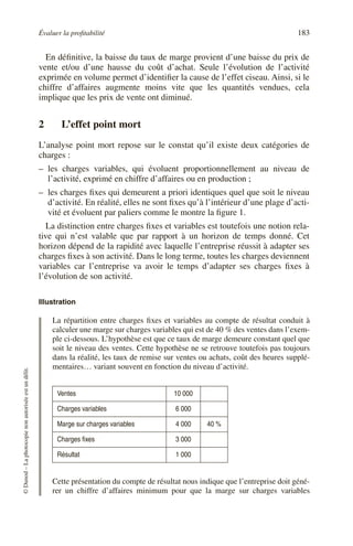 Évaluer la profitabilité 183
©
Dunod
–
La
photocopie
non
autorisée
est
un
délit.
En définitive, la baisse du taux de marge provient d’une baisse du prix de
vente et/ou d’une hausse du coût d’achat. Seule l’évolution de l’activité
exprimée en volume permet d’identifier la cause de l’effet ciseau. Ainsi, si le
chiffre d’affaires augmente moins vite que les quantités vendues, cela
implique que les prix de vente ont diminué.
2 L’effet point mort
L’analyse point mort repose sur le constat qu’il existe deux catégories de
charges :
– les charges variables, qui évoluent proportionnellement au niveau de
l’activité, exprimé en chiffre d’affaires ou en production ;
– les charges fixes qui demeurent a priori identiques quel que soit le niveau
d’activité. En réalité, elles ne sont fixes qu’à l’intérieur d’une plage d’acti-
vité et évoluent par paliers comme le montre la figure 1.
La distinction entre charges fixes et variables est toutefois une notion rela-
tive qui n’est valable que par rapport à un horizon de temps donné. Cet
horizon dépend de la rapidité avec laquelle l’entreprise réussit à adapter ses
charges fixes à son activité. Dans le long terme, toutes les charges deviennent
variables car l’entreprise va avoir le temps d’adapter ses charges fixes à
l’évolution de son activité.
Illustration
La répartition entre charges fixes et variables au compte de résultat conduit à
calculer une marge sur charges variables qui est de 40 % des ventes dans l’exem-
ple ci-dessous. L’hypothèse est que ce taux de marge demeure constant quel que
soit le niveau des ventes. Cette hypothèse ne se retrouve toutefois pas toujours
dans la réalité, les taux de remise sur ventes ou achats, coût des heures supplé-
mentaires… variant souvent en fonction du niveau d’activité.
Cette présentation du compte de résultat nous indique que l’entreprise doit géné-
rer un chiffre d’affaires minimum pour que la marge sur charges variables
Ventes 10 000
Charges variables 6 000
Marge sur charges variables 4 000 40 %
Charges fixes 3 000
Résultat 1 000
 