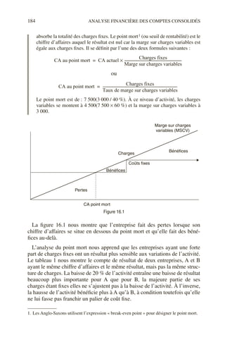 184 ANALYSE FINANCIÈRE DES COMPTES CONSOLIDÉS
absorbe la totalité des charges fixes. Le point mort1 (ou seuil de rentabilité) est le
chiffre d’affaires auquel le résultat est nul car la marge sur charges variables est
égale aux charges fixes. Il se définit par l’une des deux formules suivantes :
ou
Le point mort est de : 7 500(3 000 / 40 %). À ce niveau d’activité, les charges
variables se montent à 4 500(7 500 × 60 %) et la marge sur charges variables à
3 000.
La figure 16.1 nous montre que l’entreprise fait des pertes lorsque son
chiffre d’affaires se situe en dessous du point mort et qu’elle fait des béné-
fices au-delà.
L’analyse du point mort nous apprend que les entreprises ayant une forte
part de charges fixes ont un résultat plus sensible aux variations de l’activité.
Le tableau 1 nous montre le compte de résultat de deux entreprises, A et B
ayant le même chiffre d’affaires et le même résultat, mais pas la même struc-
ture de charges. La baisse de 20 % de l’activité entraîne une baisse de résultat
beaucoup plus importante pour A que pour B, la majeure partie de ses
charges étant fixes elles ne s’ajustent pas à la baisse de l’activité. À l’inverse,
la hausse de l’activité bénéficie plus à A qu’à B, à condition toutefois qu’elle
ne lui fasse pas franchir un palier de coût fixe.
1. Les Anglo-Saxons utilisent l’expression « break-even point » pour désigner le point mort.
Figure 16.1
CA au point mort CA actuel
Charges fixes
Marge sur charges variables
------------------------------------------------------------------
-
×
=
CA au point mort
Charges fixes
Taux de marge sur charges variables
---------------------------------------------------------------------------------------
=
Bénéfices
Charges
Bénéfices
Pertes
CA point mort
Coûts fixes
Marge sur charges
variables (MSCV)
 