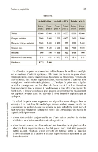 Évaluer la profitabilité 185
©
Dunod
–
La
photocopie
non
autorisée
est
un
délit.
La réduction du point mort constitue habituellement la meilleure stratégie
sur les secteurs d’activité cycliques. Elle passe par la mise en place d’une
organisation plus souple : réduction de la capacité de production, recours à la
sous-traitance, aux heures supplémentaires, externalisation d’activités non
stratégiques, maîtrise des frais généraux… L’analyse du point mort a égale-
ment des conséquences sur les choix de financement. Les frais financiers
étant une charge fixe, le recours à l’endettement a pour effet d’augmenter le
point mort. Il est par conséquent plus prudent de privilégier le financement
par capitaux propres dans les activités à forte intensité capitalistique et
cycliques.
Le calcul du point mort supposant une répartition entre charges fixes et
variables, il ne peut donc être réalisé que par une analyse interne, menée par
le contrôleur de gestion. L’analyste externe ne peut calculer le point mort, il
peut par contre repérer un « effet point mort » qui se traduit par une baisse de
la profitabilité provenant :
– d’une sous-activité conjoncturelle ou d’une baisse durable du chiffre
d’affaires, sans baisse corrélative des charges fixes ;
– d’un investissement sur dimensionné, cet investissement générant des
charges fixes supplémentaires. L’effet point mort peut être passager
(effet palier), résultant d’une période de latence entre la dépense
d’investissement et le chiffre d’affaires supplémentaire résultant de cet
investissement ;
Tableau 16.1
Activité initiale Activité : – 20 % Activité : + 20 %
Entre-
prise A
Entre-
prise B
Entre-
prise A
Entre-
prise B
Entre-
prise A
Entre-
prise B
Ventes 10 000 10 000 8 000 8 000 12 000 12 000
Charges variables 2 000 8 000 1 600 6 400 2 400 9 600
Marge sur charges variables 8 000 2 000 6 400 1 600 9 600 2 400
Charges fixes 7 500 1 500 7 500 1 500 7 500 1 500
Résultat 500 500 – 1 100 100 2 100 900
Résultat en % des ventes 5 % 5 % – 14 % 1 % 18 % 8 %
Point mort 9 375 7 500
 