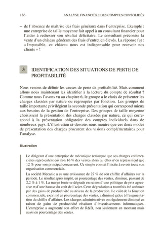 186 ANALYSE FINANCIÈRE DES COMPTES CONSOLIDÉS
– de l’absence de maîtrise des frais généraux dans l’entreprise. Exemple :
une entreprise de taille moyenne fait appel à un consultant financier pour
l’aider à redresser son résultat déficitaire. Le consultant préconise la
vente d’un château générant des frais d’entretien élevés. La réponse fut :
« Impossible, ce château nous est indispensable pour recevoir nos
clients » !
IDENTIFICATION DES SITUATIONS DE PERTE DE
PROFITABILITÉ
Nous venons de définir les causes de perte de profitabilité. Mais comment
allons nous maintenant les identifier à la lecture du compte de résultat ?
Comme nous l’avons vu au chapitre 6, le groupe a le choix de présenter les
charges classées par nature ou regroupées par fonction. Les groupes de
taille importante privilégient la seconde présentation qui correspond mieux
aux besoins de la gestion de l’entreprise. Des groupes de taille moyenne
choisissent la présentation des charges classées par nature, ce qui corre-
spond à la présentation obligatoire des comptes individuels dans de
nombreux pays. L’illustration ci-dessous nous montre que ces deux modes
de présentation des charges procurent des visions complémentaires pour
l’analyse.
Illustration
Le dirigeant d’une entreprise de mécanique remarque que ses charges commer-
ciales représentent environ 16 % des ventes alors qu’elles n’en représentent que
12 % pour son principal concurrent. Ce simple constat l’incite à revoir toute son
organisation commerciale.
La société Mecanic a eu une croissance de 27 % de son chiffre d’affaires sur la
période. Le résultat après impôt, en pourcentage des ventes, diminue, passant de
2,2 % à 1 %. La marge brute se dégrade en raison d’une politique de prix agres-
sive et d’une hausse du coût de l’acier. Cette dégradation a toutefois été atténuée
par des gains de productivité au niveau de la production. Le coût de la fonction
commerciale, exprimé en pourcentage des ventes, a diminué grâce à l’augmenta-
tion du chiffre d’affaires. Les charges administratives ont également diminué en
raison de gains de productivité résultant d’investissements informatiques.
L’entreprise a augmenté son effort de R&D, non seulement en montant mais
aussi en pourcentage des ventes.
3
 