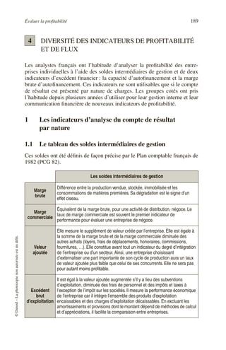 Évaluer la profitabilité 189
©
Dunod
–
La
photocopie
non
autorisée
est
un
délit.
DIVERSITÉ DES INDICATEURS DE PROFITABILITÉ
ET DE FLUX
Les analystes français ont l’habitude d’analyser la profitabilité des entre-
prises individuelles à l’aide des soldes intermédiaires de gestion et de deux
indicateurs d’excédent financier : la capacité d’autofinancement et la marge
brute d’autofinancement. Ces indicateurs ne sont utilisables que si le compte
de résultat est présenté par nature de charges. Les groupes cotés ont pris
l’habitude depuis plusieurs années d’utiliser pour leur gestion interne et leur
communication financière de nouveaux indicateurs de profitabilité.
1 Les indicateurs d’analyse du compte de résultat
par nature
1.1 Le tableau des soldes intermédiaires de gestion
Ces soldes ont été définis de façon précise par le Plan comptable français de
1982 (PCG 82).
Les soldes intermédiaires de gestion
Marge
brute
Différence entre la production vendue, stockée, immobilisée et les
consommations de matières premières. Sa dégradation est le signe d’un
effet ciseau.
Marge
commerciale
Équivalent de la marge brute, pour une activité de distribution, négoce. Le
taux de marge commerciale est souvent le premier indicateur de
performance pour évaluer une entreprise de négoce.
Valeur
ajoutée
Elle mesure le supplément de valeur créée par l’entreprise. Elle est égale à
la somme de la marge brute et de la marge commerciale diminuée des
autres achats (loyers, frais de déplacements, honoraires, commissions,
fournitures, …). Elle constitue avant tout un indicateur du degré d’intégration
de l’entreprise ou d’un secteur. Ainsi, une entreprise choisissant
d’externaliser une part importante de son cycle de production aura un taux
de valeur ajoutée plus faible que celui de ses concurrents. Elle ne sera pas
pour autant moins profitable.
Excédent
brut
d’exploitation
Il est égal à la valeur ajoutée augmentée s’il y a lieu des subventions
d’exploitation, diminuée des frais de personnel et des impôts et taxes à
l’exception de l’impôt sur les sociétés. Il mesure la performance économique
de l’entreprise car il intègre l’ensemble des produits d’exploitation
encaissables et des charges d’exploitation décaissables. En excluant les
amortissements et provisions dont le montant dépend de méthodes de calcul
et d’appréciations, il facilite la comparaison entre entreprises.
4
 