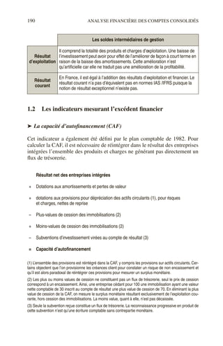 190 ANALYSE FINANCIÈRE DES COMPTES CONSOLIDÉS
1.2 Les indicateurs mesurant l’excédent financier
➤ La capacité d’autofinancement (CAF)
Cet indicateur a également été défini par le plan comptable de 1982. Pour
calculer la CAF, il est nécessaire de réintégrer dans le résultat des entreprises
intégrées l’ensemble des produits et charges ne générant pas directement un
flux de trésorerie.
Les soldes intermédiaires de gestion
Résultat
d’exploitation
Il comprend la totalité des produits et charges d’exploitation. Une baisse de
l’investissement peut avoir pour effet de l’améliorer de façon à court terme en
raison de la baisse des amortissements. Cette amélioration n’est
qu’artificielle car elle ne traduit pas une amélioration de la profitabilité.
Résultat
courant
En France, il est égal à l’addition des résultats d’exploitation et financier. Le
résultat courant n’a pas d’équivalent pas en normes IAS /IFRS puisque la
notion de résultat exceptionnel n’existe pas.
Résultat net des entreprises intégrées
+ Dotations aux amortissements et pertes de valeur
+ dotations aux provisions pour dépréciation des actifs circulants (1), pour risques
et charges, nettes de reprise
– Plus-values de cession des immobilisations (2)
+ Moins-values de cession des immobilisations (2)
– Subventions d’investissement virées au compte de résultat (3)
= Capacité d’autofinancement
(1) L’ensemble des provisions est réintégré dans la CAF, y compris les provisions sur actifs circulants. Cer-
tains objectent que l’on provisionne les créances client pour constater un risque de non encaissement et
qu’il est alors paradoxal de réintégrer ces provisions pour mesurer un surplus monétaire.
(2) Les plus ou moins values de cession ne constituent pas un flux de trésorerie, seul le prix de cession
correspond à un encaissement. Ainsi, une entreprise cédant pour 100 une immobilisation ayant une valeur
nette comptable de 30 inscrit au compte de résultat une plus value de cession de 70. En éliminant la plus
value de cession de la CAF, on mesure le surplus monétaire résultant exclusivement de l’exploitation cou-
rante, hors cession des immobilisations. La moins value, quant à elle, n’est pas décaissée.
(3) Seule la subvention reçue constitue un flux de trésorerie. La reconnaissance progressive en produit de
cette subvention n’est qu’une écriture comptable sans contrepartie monétaire.
 