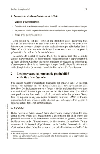 Évaluer la profitabilité 191
©
Dunod
–
La
photocopie
non
autorisée
est
un
délit.
➤ La marge brute d’autofinancement (MBA)
Cette notion ne fait pas l’objet d’une définition aussi rigoureuse bien
qu’elle soit très voisine de celle de la CAF. Les provisions sur actifs circu-
lants et pour risques et charges ne sont habituellement pas réintégrées dans la
MBA. Ces retraitements sont similaires à ceux que nous verrons pour la
présentation du tableau de flux de trésorerie.
Le compte de résultat en normes IAS/IFRS ne distinguant plus le résultat
courant et exceptionnel, les plus ou moins values de cession n’apparaissent plus
de façon distincte. Ces deux indicateurs mesurent un excédent de trésorerie qui
n’est que potentiel car ils ne tiennent pas compte des décalages de paiement du
cycle d’exploitation (notamment, le crédit client et le crédit fournisseur).
2 Les nouveaux indicateurs de profitabilité
et de flux de trésorerie
Une grande variété d’indicateurs financiers est apparue dans les rapports
annuels ces dernières années : Ebitda, Ebita, cash flow opérationnel, cash
flow libre. Ces indicateurs ont été « forgés » par les analystes financiers et ne
sont définis officiellement par aucune norme. Ils doivent donc être utilisés
avec prudence car leur mode de calcul peut varier selon les groupes. Toute-
fois, les organes de réglementation boursière, tels que l’AMF en France,
recommandent aux groupes cotés utilisant ces indicateurs d’en définir le
mode de calcul dans leur rapport annuel.
➤ L’Ebitda11
Ebitda : Earnings before interest, taxes, depreciation & amortization. Cet indi-
cateur est très proche de l’excédent brut d’exploitation (EBE). Il fournit une
première indication de la performance opérationnelle du groupe, avant toute
incidence des choix d’investissement, de financement, de méthode d’amor-
tissement, de décisions de dépréciation et de la fiscalité. Son mode de calcul
n’est pas homogène. Selon les groupes il est calculé avant ou après déprécia-
Capacité d’autofinancement
– Dotations aux provisions pour dépréciation des actifs circulants et pour risques et charges
+ Reprises sur provisions pour dépréciation des actifs circulants et pour risques et charges
= Marge brute d’autofinancement
1. Le terme anglais « depreciation » s’applique à l’amortissement des immobilisations corpo-
relles. Le terme amortization désigne quant à lui l’amortissement ou la dépréciation des
immobilisations incorporelles.
 