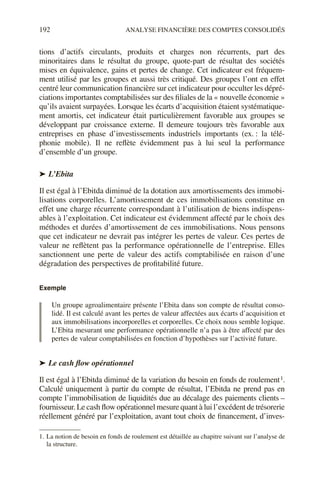 192 ANALYSE FINANCIÈRE DES COMPTES CONSOLIDÉS
tions d’actifs circulants, produits et charges non récurrents, part des
minoritaires dans le résultat du groupe, quote-part de résultat des sociétés
mises en équivalence, gains et pertes de change. Cet indicateur est fréquem-
ment utilisé par les groupes et aussi très critiqué. Des groupes l’ont en effet
centré leur communication financière sur cet indicateur pour occulter les dépré-
ciations importantes comptabilisées sur des filiales de la « nouvelle économie »
qu’ils avaient surpayées. Lorsque les écarts d’acquisition étaient systématique-
ment amortis, cet indicateur était particulièrement favorable aux groupes se
développant par croissance externe. Il demeure toujours très favorable aux
entreprises en phase d’investissements industriels importants (ex. : la télé-
phonie mobile). Il ne reflète évidemment pas à lui seul la performance
d’ensemble d’un groupe.
➤ L’Ebita
Il est égal à l’Ebitda diminué de la dotation aux amortissements des immobi-
lisations corporelles. L’amortissement de ces immobilisations constitue en
effet une charge récurrente correspondant à l’utilisation de biens indispens-
ables à l’exploitation. Cet indicateur est évidemment affecté par le choix des
méthodes et durées d’amortissement de ces immobilisations. Nous pensons
que cet indicateur ne devrait pas intégrer les pertes de valeur. Ces pertes de
valeur ne reflètent pas la performance opérationnelle de l’entreprise. Elles
sanctionnent une perte de valeur des actifs comptabilisée en raison d’une
dégradation des perspectives de profitabilité future.
Exemple
Un groupe agroalimentaire présente l’Ebita dans son compte de résultat conso-
lidé. Il est calculé avant les pertes de valeur affectées aux écarts d’acquisition et
aux immobilisations incorporelles et corporelles. Ce choix nous semble logique.
L’Ebita mesurant une performance opérationnelle n’a pas à être affecté par des
pertes de valeur comptabilisées en fonction d’hypothèses sur l’activité future.
➤ Le cash flow opérationnel
Il est égal à l’Ebitda diminué de la variation du besoin en fonds de roulement1.
Calculé uniquement à partir du compte de résultat, l’Ebitda ne prend pas en
compte l’immobilisation de liquidités due au décalage des paiements clients –
fournisseur. Le cash flow opérationnel mesure quant à lui l’excédent de trésorerie
réellement généré par l’exploitation, avant tout choix de financement, d’inves-
1. La notion de besoin en fonds de roulement est détaillée au chapitre suivant sur l’analyse de
la structure.
 