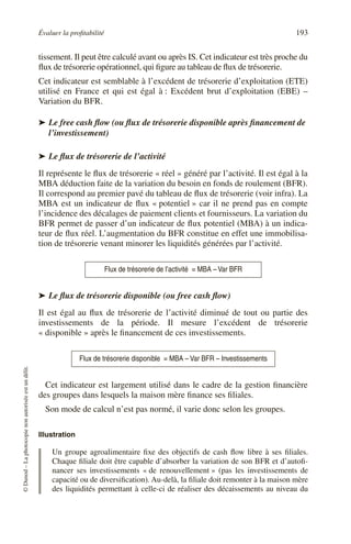 Évaluer la profitabilité 193
©
Dunod
–
La
photocopie
non
autorisée
est
un
délit.
tissement. Il peut être calculé avant ou après IS. Cet indicateur est très proche du
flux de trésorerie opérationnel, qui figure au tableau de flux de trésorerie.
Cet indicateur est semblable à l’excédent de trésorerie d’exploitation (ETE)
utilisé en France et qui est égal à : Excédent brut d’exploitation (EBE) –
Variation du BFR.
➤ Le free cash flow (ou flux de trésorerie disponible après financement de
l’investissement)
➤ Le flux de trésorerie de l’activité
Il représente le flux de trésorerie « réel » généré par l’activité. Il est égal à la
MBA déduction faite de la variation du besoin en fonds de roulement (BFR).
Il correspond au premier pavé du tableau de flux de trésorerie (voir infra). La
MBA est un indicateur de flux « potentiel » car il ne prend pas en compte
l’incidence des décalages de paiement clients et fournisseurs. La variation du
BFR permet de passer d’un indicateur de flux potentiel (MBA) à un indica-
teur de flux réel. L’augmentation du BFR constitue en effet une immobilisa-
tion de trésorerie venant minorer les liquidités générées par l’activité.
➤ Le flux de trésorerie disponible (ou free cash flow)
Il est égal au flux de trésorerie de l’activité diminué de tout ou partie des
investissements de la période. Il mesure l’excédent de trésorerie
« disponible » après le financement de ces investissements.
Cet indicateur est largement utilisé dans le cadre de la gestion financière
des groupes dans lesquels la maison mère finance ses filiales.
Son mode de calcul n’est pas normé, il varie donc selon les groupes.
Illustration
Un groupe agroalimentaire fixe des objectifs de cash flow libre à ses filiales.
Chaque filiale doit être capable d’absorber la variation de son BFR et d’autofi-
nancer ses investissements « de renouvellement » (pas les investissements de
capacité ou de diversification). Au-delà, la filiale doit remonter à la maison mère
des liquidités permettant à celle-ci de réaliser des décaissements au niveau du
Flux de trésorerie de l’activité = MBA – Var BFR
Flux de trésorerie disponible = MBA – Var BFR – Investissements
 