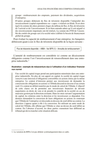 194 ANALYSE FINANCIÈRE DES COMPTES CONSOLIDÉS
groupe : remboursement des emprunts, paiement des dividendes, acquisitions
d’entreprise.
D’autres groupes déduisent du flux de trésorerie disponible l’intégralité des
investissements (capital expenditures ou « capex ») réalisés en filiale. Il est alors
égal à la somme des deux premiers étages du tableau de flux, le flux de trésorerie
de l’activité et de l’investissement. Il est bien entendu admis qu’il soit négatif si
des investissements importants ont été réalisés. La somme des FTD de l’ensem-
ble des entités du groupe sert à la société mère à définir le besoin de financement
global du groupe.
Pour évaluer la capacité de remboursement d’une entreprise, les banquiers
définissent quant à eux le flux de trésorerie disponible de la façon suivante :
L’annuité de remboursement est considérée ici comme un décaissement
obligatoire comme l’est l’investissement de renouvellement dans une entre-
prise industrielle.1
Illustration : exemple de mésaventure due à l’utilisation d’un indicateur financier
non normé
Une société de capital risque prend une participation minoritaire dans une entre-
prise industrielle. En plus de son apport en capital, la société de capital risque
souscrit à une émission d’obligations convertibles en actions émise par la même
entreprise. Le contrat d’émission permet aux investisseurs de demander la
conversion des obligations en actions si l’Ebitda descend en dessous d’un certain
seuil. Ce contrat ne définit toutefois pas le mode de calcul de l’Ebitda. L’objectif
de cette clause est de permettre aux investisseurs financiers de devenir
majoritaires en droits de vote et de prendre le contrôle de la société en cas de
mauvaise gestion par la direction existante. Dans les mois suivant l’augmentation
de capital, les relations entre la direction et les investisseurs se dégradent. Ces
derniers demandent la conversion de leurs obligations en actions en soutenant
que l’Ebitda de l’entreprise est descendu en dessous du seuil défini au contrat. La
direction s’oppose quant à elle à la conversion. En utilisant un autre mode de
calcul de l’Ebitda, elle affirme que l’Ebitda se situe au-dessus du seuil défini au
contrat. En l’absence d’accord, les deux parties soumettent leur différend au
tribunal qui devra trancher cette situation délicate.
Flux de trésorerie disponible = MBA – Var BFR (1) – Annuités de remboursement
1. La variation du BFR n’est pas déduite systématiquement dans ce cadre.
 