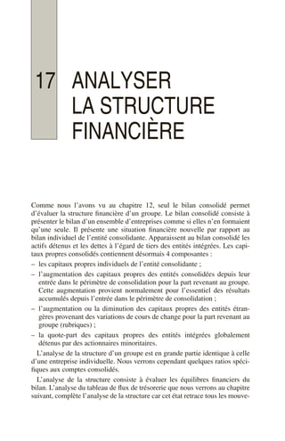 17 ANALYSER
LA STRUCTURE
FINANCIÈRE
Comme nous l’avons vu au chapitre 12, seul le bilan consolidé permet
d’évaluer la structure financière d’un groupe. Le bilan consolidé consiste à
présenter le bilan d’un ensemble d’entreprises comme si elles n’en formaient
qu’une seule. Il présente une situation financière nouvelle par rapport au
bilan individuel de l’entité consolidante. Apparaissent au bilan consolidé les
actifs détenus et les dettes à l’égard de tiers des entités intégrées. Les capi-
taux propres consolidés contiennent désormais 4 composantes :
– les capitaux propres individuels de l’entité consolidante ;
– l’augmentation des capitaux propres des entités consolidées depuis leur
entrée dans le périmètre de consolidation pour la part revenant au groupe.
Cette augmentation provient normalement pour l’essentiel des résultats
accumulés depuis l’entrée dans le périmètre de consolidation ;
– l’augmentation ou la diminution des capitaux propres des entités étran-
gères provenant des variations de cours de change pour la part revenant au
groupe (rubriques) ;
– la quote-part des capitaux propres des entités intégrées globalement
détenus par des actionnaires minoritaires.
L’analyse de la structure d’un groupe est en grande partie identique à celle
d’une entreprise individuelle. Nous verrons cependant quelques ratios spéci-
fiques aux comptes consolidés.
L’analyse de la structure consiste à évaluer les équilibres financiers du
bilan. L’analyse du tableau de flux de trésorerie que nous verrons au chapitre
suivant, complète l’analyse de la structure car cet état retrace tous les mouve-
 