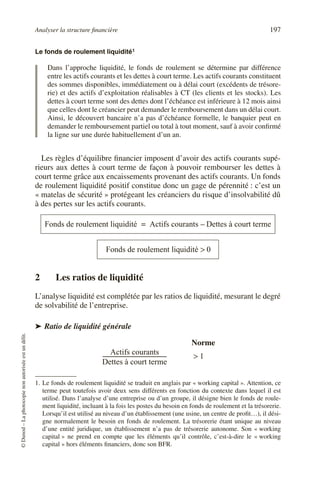 Analyser la structure financière 197
©
Dunod
–
La
photocopie
non
autorisée
est
un
délit.
Le fonds de roulement liquidité1
Dans l’approche liquidité, le fonds de roulement se détermine par différence
entre les actifs courants et les dettes à court terme. Les actifs courants constituent
des sommes disponibles, immédiatement ou à délai court (excédents de trésore-
rie) et des actifs d’exploitation réalisables à CT (les clients et les stocks). Les
dettes à court terme sont des dettes dont l’échéance est inférieure à 12 mois ainsi
que celles dont le créancier peut demander le remboursement dans un délai court.
Ainsi, le découvert bancaire n’a pas d’échéance formelle, le banquier peut en
demander le remboursement partiel ou total à tout moment, sauf à avoir confirmé
la ligne sur une durée habituellement d’un an.
Les règles d’équilibre financier imposent d’avoir des actifs courants supé-
rieurs aux dettes à court terme de façon à pouvoir rembourser les dettes à
court terme grâce aux encaissements provenant des actifs courants. Un fonds
de roulement liquidité positif constitue donc un gage de pérennité : c’est un
« matelas de sécurité » protégeant les créanciers du risque d’insolvabilité dû
à des pertes sur les actifs courants.
2 Les ratios de liquidité
L’analyse liquidité est complétée par les ratios de liquidité, mesurant le degré
de solvabilité de l’entreprise.
➤ Ratio de liquidité générale
1. Le fonds de roulement liquidité se traduit en anglais par « working capital ». Attention, ce
terme peut toutefois avoir deux sens différents en fonction du contexte dans lequel il est
utilisé. Dans l’analyse d’une entreprise ou d’un groupe, il désigne bien le fonds de roule-
ment liquidité, incluant à la fois les postes du besoin en fonds de roulement et la trésorerie.
Lorsqu’il est utilisé au niveau d’un établissement (une usine, un centre de profit…), il dési-
gne normalement le besoin en fonds de roulement. La trésorerie étant unique au niveau
d’une entité juridique, un établissement n’a pas de trésorerie autonome. Son « working
capital » ne prend en compte que les éléments qu’il contrôle, c’est-à-dire le « working
capital » hors éléments financiers, donc son BFR.
Fonds de roulement liquidité Actifs courants Dettes à court terme
–
=
Fonds de roulement liquidité 0
>
Actifs courants
Dettes à court terme
-----------------------------------------------
- 1
>
Norme
 