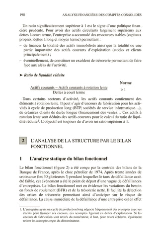 198 ANALYSE FINANCIÈRE DES COMPTES CONSOLIDÉS
Un ratio significativement supérieur à 1 est le signe d’une politique finan-
cière prudente. Pour avoir des actifs circulants largement supérieurs aux
dettes à court terme, l’entreprise a accumulé des ressources stables (capitaux
propres, dettes à long et moyen terme) permettant :
– de financer la totalité des actifs immobilisés ainsi que la totalité ou une
partie importante des actifs courants d’exploitation (stocks et clients
principalement) ;
– éventuellement, de constituer un excédent de trésorerie permettant de faire
face aux aléas de l’activité.
➤ Ratio de liquidité réduite
Dans certains secteurs d’activité, les actifs courants contiennent des
éléments à rotation lente. Il peut s’agir d’encours de fabrication pour les acti-
vités à cycle de production long (BTP, sociétés de service informatique…),
de créances clients de durée longue (financement des ventes… Ces actifs à
rotation lente sont déduits des actifs courants pour le calcul du ratio de liqui-
dité réduite1. L’objectif est toujours de d’avoir un ratio supérieur à 1.
L’ANALYSE DE LA STRUCTURE PAR LE BILAN
FONCTIONNEL
1 L’analyse statique du bilan fonctionnel
Le bilan fonctionnel (figure 2) a été conçu par la centrale des bilans de la
Banque de France, après le choc pétrolier de 1974. Après trente années de
croissance (les 30 glorieuses !) pendant lesquelles le taux de défaillance avait
été faible, cet événement a été le point de départ d’une vague de défaillances
d’entreprises. Le bilan fonctionnel met en évidence les variations du besoin
en fonds de roulement (BFR) et de la trésorerie nette. Il facilite la détection
des crises de trésorerie permettant ainsi d’anticiper sur le risque de
défaillance. La cause immédiate de la défaillance d’une entreprise est en effet
1. L’entreprise ayant un cycle de production long négocie fréquemment des acomptes avec ses
clients pour financer ses encours, ces acomptes figurant en dettes d’exploitation. Si les
encours de fabrication sont retirés du numérateur, il faut, pour rester cohérent, également
retirer les acomptes reçus du dénominateur.
Actifs courants Actifs courants à rotation lente
–
Dettes à court terme
-------------------------------------------------------------------------------------------------------------------
- 1
>
Norme
2
 