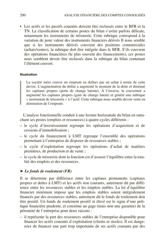 200 ANALYSE FINANCIÈRE DES COMPTES CONSOLIDÉS
• Les actifs et les passifs courants doivent être reclassés entre le BFR et la
TN. La classification de certains postes du bilan s’avère parfois délicate,
notamment les instruments de trésorerie. Cette rubrique correspond à la
variation de juste valeur des instruments financiers dérivés Il nous semble
que si les instruments dérivés couvrent des positions commerciales
(achats/ventes), la rubrique doit être intégrée dans le BFR. S’ils couvrent
des opérations financières (le plus souvent des financements), ces postes
nous semblent devoir être reclassés dans la rubrique du bilan contenant
l’élément couvert.
Illustration
La société mère couvre un emprunt en dollars par un achat à terme de cette
devise. L’augmentation du dollar a augmenté le montant de la dette et diminué
les capitaux propres (perte de change latente). À l’inverse, la couverture a
augmenté les capitaux propres (gain de change latent) et généré une rubrique
« instrument de trésorerie » à l’actif. Cette rubrique nous semble devoir venir en
diminution de l’emprunt.
L’analyse fonctionnelle conduit à une lecture horizontale du bilan en ratta-
chant ses postes (emplois et ressources) à quatre cycles différents :
– le cycle d’investissement regroupe les opérations d’acquisition et de
cessions d’immobilisation ;
– le cycle du financement à LMT regroupe l’ensemble des opérations
permettant à l’entreprise de disposer de ressources stables ;
– le cycle d’exploitation regroupe les opérations d’achat de matières
premières, de production et de vente ;
– le cycle de trésorerie dont la fonction est d’assurer l’équilibre entre la tota-
lité des emplois et des ressources.
➤ Le fonds de roulement (FR)
Il se détermine par différence entre les capitaux permanents (capitaux
propres et dettes à LMT) et les actifs non courants, autrement dit par diffé-
rence entre les ressources stables et les emplois stables. La loi d’équilibre
financier minimum impose que les emplois stables soient intégralement
financés par des ressources stables, autrement dit le fonds de roulement doit
être positif. Un fonds de roulement positif et élevé est le signe d’une poli-
tique financière prudente, et constitue un gage (mais non une garantie) de la
pérennité de l’entreprise pour deux raisons :
– il représente la part des ressources stables de l’entreprise disponible pour
financer les actifs courants d’exploitation (clients et stocks). Il est dange-
reux de financer une part trop importante de ses actifs courants par des
 