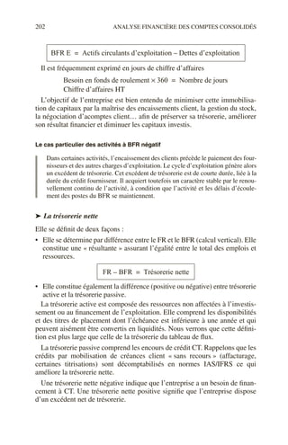 202 ANALYSE FINANCIÈRE DES COMPTES CONSOLIDÉS
Il est fréquemment exprimé en jours de chiffre d’affaires
L’objectif de l’entreprise est bien entendu de minimiser cette immobilisa-
tion de capitaux par la maîtrise des encaissements client, la gestion du stock,
la négociation d’acomptes client… afin de préserver sa trésorerie, améliorer
son résultat financier et diminuer les capitaux investis.
Le cas particulier des activités à BFR négatif
Dans certaines activités, l’encaissement des clients précède le paiement des four-
nisseurs et des autres charges d’exploitation. Le cycle d’exploitation génère alors
un excédent de trésorerie. Cet excédent de trésorerie est de courte durée, liée à la
durée du crédit fournisseur. Il acquiert toutefois un caractère stable par le renou-
vellement continu de l’activité, à condition que l’activité et les délais d’écoule-
ment des postes du BFR se maintiennent.
➤ La trésorerie nette
Elle se définit de deux façons :
• Elle se détermine par différence entre le FR et le BFR (calcul vertical). Elle
constitue une « résultante » assurant l’égalité entre le total des emplois et
ressources.
• Elle constitue également la différence (positive ou négative) entre trésorerie
active et la trésorerie passive.
La trésorerie active est composée des ressources non affectées à l’investis-
sement ou au financement de l’exploitation. Elle comprend les disponibilités
et des titres de placement dont l’échéance est inférieure à une année et qui
peuvent aisément être convertis en liquidités. Nous verrons que cette défini-
tion est plus large que celle de la trésorerie du tableau de flux.
La trésorerie passive comprend les encours de crédit CT. Rappelons que les
crédits par mobilisation de créances client « sans recours » (affacturage,
certaines titrisations) sont décomptabilisés en normes IAS/IFRS ce qui
améliore la trésorerie nette.
Une trésorerie nette négative indique que l’entreprise a un besoin de finan-
cement à CT. Une trésorerie nette positive signifie que l’entreprise dispose
d’un excédent net de trésorerie.
BFR E Actifs circulants d’exploitation Dettes d’exploitation
–
=
Besoin en fonds de roulement 360
× Nombre de jours
=
Chiffre d’affaires HT
FR BFR
– Trésorerie nette
=
 