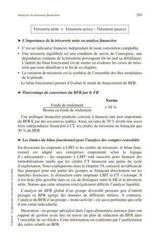 Analyser la structure financière 203
©
Dunod
–
La
photocopie
non
autorisée
est
un
délit.
➤ L’importance de la trésorerie nette en analyse financière
• C’est un indicateur financier indépendant de toute convention comptable.
• Une trésorerie équilibrée est une condition de survie de l’entreprise, une
dégradation continue de la trésorerie provoquant tôt ou tard sa défaillance.
L’intérêt du bilan fonctionnel est de mettre en évidence les crises de tréso-
rerie que nous détaillons à la fin de ce chapitre.
• La variation de trésorerie est la synthèse de l’ensemble des flux monétaires
de la période.
Le bilan fonctionnel permet d’évaluer le mode de financement du BFR.
➤ Pourcentage de couverture du BFR par le FR
Une politique financière prudente consiste à financer une part importante
du BFR E par des ressources stables. Ainsi, un ratio de 70 % révèle une assez
forte indépendance financière à CT, les crédits de trésorerie ne finançant que
30 % du BFR.
➤ Les limites du bilan fonctionnel pour l’analyse des comptes consolidés
En dissociant les emprunts à LMT et les crédits de trésorerie, le bilan fonc-
tionnel est adapté aux entreprises empruntant selon la logique
d’« adossement » : les emprunts à LMT sont souscrits pour financer des
immobilisations tandis que les crédits CT financent une partie du cycle
d’exploitation. Nous expliquerons dans le chapitre 19, consacré au tableau de
flux pourquoi pour une partie des groupes se finançant directement sur les
marchés financiers, la distinction entre emprunts LMT et CT s’estompe. Il
n’est donc plus possible dans ce cas de distinguer entre le FR et la trésorerie
nette. Notons que cette situation rend également difficile l’analyse liquidité.
L’analyse du BFR global d’un groupe diversifié présente peu d’intérêt
puisque ce BFR agrège des données de différents métiers. A contrario,
l’analyse du BFR d’un groupe « mono activité » est aussi pertinente que celle
d’une entité individuelle.
Illustration : un groupe spécialisé dans l’agro alimentaire annonce dans son
rapport de gestion avoir mis en œuvre un plan de réduction du BFR dans
l’ensemble de ses filiales. Cette information est confirmée par l’amélioration
des ratios relatifs au BFR.
Trésorerie nette Trésorerie active Trésorerie passive
–
=
Fonds de roulement
Besoin en fonds de roulement
----------------------------------------------------------------------
- 50 %
>
Norme
 