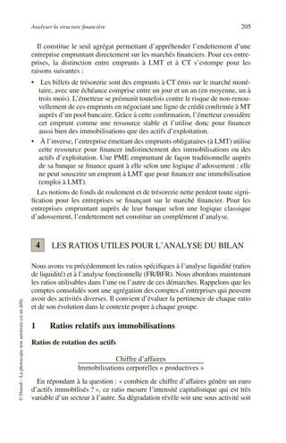 Analyser la structure financière 205
©
Dunod
–
La
photocopie
non
autorisée
est
un
délit.
Il constitue le seul agrégat permettant d’appréhender l’endettement d’une
entreprise empruntant directement sur les marchés financiers. Pour ces entre-
prises, la distinction entre emprunts à LMT et à CT s’estompe pour les
raisons suivantes :
• Les billets de trésorerie sont des emprunts à CT émis sur le marché moné-
taire, avec une échéance comprise entre un jour et un an (en moyenne, un à
trois mois). L’émetteur se prémunit toutefois contre le risque de non-renou-
vellement de ces emprunts en négociant une ligne de crédit confirmée à MT
auprès d’un pool bancaire. Grâce à cette confirmation, l’émetteur considère
cet emprunt comme une ressource stable et l’utilise donc pour financer
aussi bien des immobilisations que des actifs d’exploitation.
• À l’inverse, l’entreprise émettant des emprunts obligataires (à LMT) utilise
cette ressource pour financer indistinctement des immobilisations ou des
actifs d’exploitation. Une PME empruntant de façon traditionnelle auprès
de sa banque se finance quant à elle selon une logique d’adossement : elle
ne peut souscrire un emprunt à LMT que pour financer une immobilisation
(emploi à LMT).
Les notions de fonds de roulement et de trésorerie nette perdent toute signi-
fication pour les entreprises se finançant sur le marché financier. Pour les
entreprises empruntant auprès de leur banque selon une logique classique
d’adossement, l’endettement net constitue un complément d’analyse.
LES RATIOS UTILES POUR L’ANALYSE DU BILAN
Nous avons vu précédemment les ratios spécifiques à l’analyse liquidité (ratios
de liquidité) et à l’analyse fonctionnelle (FR/BFR). Nous abordons maintenant
les ratios utilisables dans l’une ou l’autre de ces démarches. Rappelons que les
comptes consolidés sont une agrégation des comptes d’entreprises qui peuvent
avoir des activités diverses. Il convient d’évaluer la pertinence de chaque ratio
et de son évolution dans le contexte propre à chaque groupe.
1 Ratios relatifs aux immobilisations
Ratios de rotation des actifs
En répondant à la question : « combien de chiffre d’affaires génère un euro
d’actifs immobilisés ? », ce ratio mesure l’intensité capitalistique qui est très
variable d’un secteur à l’autre. Sa dégradation révèle soit une sous activité soit
4
Chiffre d’affaires
Immobilisations corporelles « productives »
---------------------------------------------------------------------------------------------------------
 