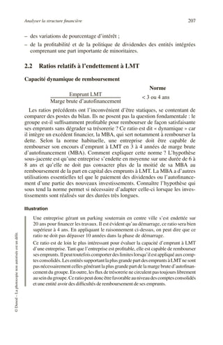 Analyser la structure financière 207
©
Dunod
–
La
photocopie
non
autorisée
est
un
délit.
– des variations de pourcentage d’intérêt ;
– de la profitabilité et de la politique de dividendes des entités intégrées
comprenant une part importante de minoritaires.
2.2 Ratios relatifs à l’endettement à LMT
Capacité dynamique de remboursement
Les ratios précédents ont l’inconvénient d’être statiques, se contentant de
comparer des postes du bilan. Ils ne posent pas la question fondamentale : le
groupe est-il suffisamment profitable pour rembourser de façon satisfaisante
ses emprunts sans dégrader sa trésorerie ? Ce ratio est dit « dynamique » car
il intègre un excédent financier, la MBA, qui sert notamment à rembourser la
dette. Selon la norme habituelle, une entreprise doit être capable de
rembourser son encours d’emprunt à LMT en 3 à 4 années de marge brute
d’autofinancement (MBA). Comment expliquer cette norme ? L’hypothèse
sous-jacente est qu’une entreprise s’endette en moyenne sur une durée de 6 à
8 ans et qu’elle ne doit pas consacrer plus de la moitié de sa MBA au
remboursement de la part en capital des emprunts à LMT. La MBA a d’autres
utilisations essentielles tel que le paiement des dividendes ou l’autofinance-
ment d’une partie des nouveaux investissements. Connaître l’hypothèse qui
sous tend la norme permet si nécessaire d’adapter celle-ci lorsque les inves-
tissements sont réalisés sur des durées très longues.
Illustration
Une entreprise gérant un parking souterrain en centre ville s’est endettée sur
20 ans pour financer les travaux. Il est évident qu’au démarrage, ce ratio sera bien
supérieur à 4 ans. En appliquant le raisonnement ci-dessus, on peut dire que ce
ratio ne doit pas dépasser 10 années dans la phase de démarrage.
Ce ratio est de loin le plus intéressant pour évaluer la capacité d’emprunt à LMT
d’une entreprise. Tant que l’entreprise est profitable, elle est capable de rembourser
sesemprunts.Ilpeuttoutefoiscomporterdeslimiteslorsqu’ilestappliquéauxcomp-
tesconsolidés.LesentitéssupportantlaplusgrandepartdesempruntsàLMTnesont
pas nécessairement celles générant la plus grande part de la marge brute d’autofinan-
cement du groupe. En outre, les flux de trésorerie ne circulent pas toujours librement
auseindugroupe.Ceratiopeutdoncêtrefavorableauniveaudescomptesconsolidés
et une entité avoir des difficultés de remboursement de ses emprunts.
Emprunt LMT
Marge brute d’autofinancement
---------------------------------------------------------------------------
- 3 ou 4 ans
<
Norme
 