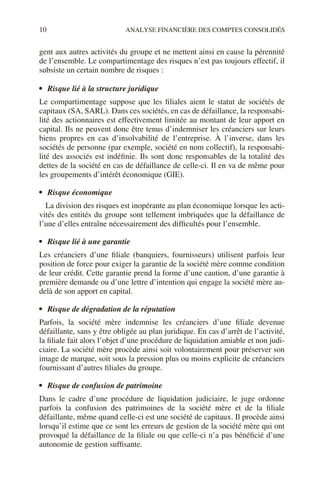 10 ANALYSE FINANCIÈRE DES COMPTES CONSOLIDÉS
gent aux autres activités du groupe et ne mettent ainsi en cause la pérennité
de l’ensemble. Le compartimentage des risques n’est pas toujours effectif, il
subsiste un certain nombre de risques :
• Risque lié à la structure juridique
Le compartimentage suppose que les filiales aient le statut de sociétés de
capitaux (SA, SARL). Dans ces sociétés, en cas de défaillance, la responsabi-
lité des actionnaires est effectivement limitée au montant de leur apport en
capital. Ils ne peuvent donc être tenus d’indemniser les créanciers sur leurs
biens propres en cas d’insolvabilité de l’entreprise. À l’inverse, dans les
sociétés de personne (par exemple, société en nom collectif), la responsabi-
lité des associés est indéfinie. Ils sont donc responsables de la totalité des
dettes de la société en cas de défaillance de celle-ci. Il en va de même pour
les groupements d’intérêt économique (GIE).
• Risque économique
La division des risques est inopérante au plan économique lorsque les acti-
vités des entités du groupe sont tellement imbriquées que la défaillance de
l’une d’elles entraîne nécessairement des difficultés pour l’ensemble.
• Risque lié à une garantie
Les créanciers d’une filiale (banquiers, fournisseurs) utilisent parfois leur
position de force pour exiger la garantie de la société mère comme condition
de leur crédit. Cette garantie prend la forme d’une caution, d’une garantie à
première demande ou d’une lettre d’intention qui engage la société mère au-
delà de son apport en capital.
• Risque de dégradation de la réputation
Parfois, la société mère indemnise les créanciers d’une filiale devenue
défaillante, sans y être obligée au plan juridique. En cas d’arrêt de l’activité,
la filiale fait alors l’objet d’une procédure de liquidation amiable et non judi-
ciaire. La société mère procède ainsi soit volontairement pour préserver son
image de marque, soit sous la pression plus ou moins explicite de créanciers
fournissant d’autres filiales du groupe.
• Risque de confusion de patrimoine
Dans le cadre d’une procédure de liquidation judiciaire, le juge ordonne
parfois la confusion des patrimoines de la société mère et de la filiale
défaillante, même quand celle-ci est une société de capitaux. Il procède ainsi
lorsqu’il estime que ce sont les erreurs de gestion de la société mère qui ont
provoqué la défaillance de la filiale ou que celle-ci n’a pas bénéficié d’une
autonomie de gestion suffisante.
 