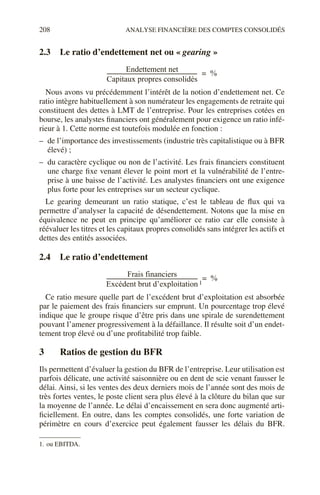 208 ANALYSE FINANCIÈRE DES COMPTES CONSOLIDÉS
2.3 Le ratio d’endettement net ou « gearing »
Nous avons vu précédemment l’intérêt de la notion d’endettement net. Ce
ratio intègre habituellement à son numérateur les engagements de retraite qui
constituent des dettes à LMT de l’entreprise. Pour les entreprises cotées en
bourse, les analystes financiers ont généralement pour exigence un ratio infé-
rieur à 1. Cette norme est toutefois modulée en fonction :
– de l’importance des investissements (industrie très capitalistique ou à BFR
élevé) ;
– du caractère cyclique ou non de l’activité. Les frais financiers constituent
une charge fixe venant élever le point mort et la vulnérabilité de l’entre-
prise à une baisse de l’activité. Les analystes financiers ont une exigence
plus forte pour les entreprises sur un secteur cyclique.
Le gearing demeurant un ratio statique, c’est le tableau de flux qui va
permettre d’analyser la capacité de désendettement. Notons que la mise en
équivalence ne peut en principe qu’améliorer ce ratio car elle consiste à
réévaluer les titres et les capitaux propres consolidés sans intégrer les actifs et
dettes des entités associées.
2.4 Le ratio d’endettement1
Ce ratio mesure quelle part de l’excédent brut d’exploitation est absorbée
par le paiement des frais financiers sur emprunt. Un pourcentage trop élevé
indique que le groupe risque d’être pris dans une spirale de surendettement
pouvant l’amener progressivement à la défaillance. Il résulte soit d’un endet-
tement trop élevé ou d’une profitabilité trop faible.
3 Ratios de gestion du BFR
Ils permettent d’évaluer la gestion du BFR de l’entreprise. Leur utilisation est
parfois délicate, une activité saisonnière ou en dent de scie venant fausser le
délai. Ainsi, si les ventes des deux derniers mois de l’année sont des mois de
très fortes ventes, le poste client sera plus élevé à la clôture du bilan que sur
la moyenne de l’année. Le délai d’encaissement en sera donc augmenté arti-
ficiellement. En outre, dans les comptes consolidés, une forte variation de
périmètre en cours d’exercice peut également fausser les délais du BFR.
1. ou EBITDA.
Endettement net
Capitaux propres consolidés
-------------------------------------------------------------------
- %
=
Frais financiers
Excédent brut d’exploitation
-------------------------------------------------------------------
- %
=
1
 