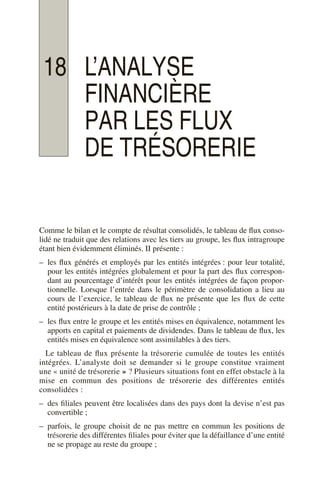 18 L’ANALYSE
FINANCIÈRE
PAR LES FLUX
DE TRÉSORERIE
Comme le bilan et le compte de résultat consolidés, le tableau de flux conso-
lidé ne traduit que des relations avec les tiers au groupe, les flux intragroupe
étant bien évidemment éliminés. II présente :
– les flux générés et employés par les entités intégrées : pour leur totalité,
pour les entités intégrées globalement et pour la part des flux correspon-
dant au pourcentage d’intérêt pour les entités intégrées de façon propor-
tionnelle. Lorsque l’entrée dans le périmètre de consolidation a lieu au
cours de l’exercice, le tableau de flux ne présente que les flux de cette
entité postérieurs à la date de prise de contrôle ;
– les flux entre le groupe et les entités mises en équivalence, notamment les
apports en capital et paiements de dividendes. Dans le tableau de flux, les
entités mises en équivalence sont assimilables à des tiers.
Le tableau de flux présente la trésorerie cumulée de toutes les entités
intégrées. L’analyste doit se demander si le groupe constitue vraiment
une « unité de trésorerie » ? Plusieurs situations font en effet obstacle à la
mise en commun des positions de trésorerie des différentes entités
consolidées :
– des filiales peuvent être localisées dans des pays dont la devise n’est pas
convertible ;
– parfois, le groupe choisit de ne pas mettre en commun les positions de
trésorerie des différentes filiales pour éviter que la défaillance d’une entité
ne se propage au reste du groupe ;
 