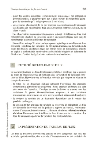 L’analyse financière par les flux de trésorerie 213
©
Dunod
–
La
photocopie
non
autorisée
est
un
délit.
– pour les entités contrôlées conjointement consolidées par intégration
proportionnelle, le groupe ne peut pas le plus souvent disposer de la quote-
part de trésorerie qu’il intègre pourtant à son bilan ;
– des groupes choisissent de ne pas imposer la centralisation de trésorerie
des filiales aux minoritaires, bien qu’exerçant un contrôle exclusif, ils en
aient le droit.
Ces observations nous amènent au constat suivant : le tableau de flux peut
présenter une situation de trésorerie saine et une entité intégrée peut dans le
même temps avoir des difficultés de trésorerie.
Nous allons voir qu’il existe quelques postes spécifiques au tableau de flux
consolidé : incidence des variations de périmètre, incidence de la variation du
cours des devises, dividendes reçus des entités mises en équivalence, apports
en capital d’actionnaires minoritaires à des entités intégrées et paiement de
dividendes d’entités intégrées à des actionnaires minoritaires.
L’UTILITÉ DU TABLEAU DE FLUX
Ce document retrace les flux de trésorerie générés et employés par le groupe
au cours de chaque exercice et explique ainsi la variation de trésorerie cons-
tatée au bilan. Il procure une information nouvelle par rapport au bilan et au
compte de résultat :
– le bilan est un document statique retraçant l’inventaire des éléments
composant le patrimoine de du groupe (biens, créances et dettes) à la date
de clôture de l’exercice. L’analyse de son évolution ne montre que des
variations de postes (immobilisations, emprunts…), ces variations
masquant des mouvements en sens inverse qu’il est intéressant d’analyser ;
– le compte de résultat est un document dynamique car il retrace des
produits et charges ;
– le tableau de flux explique la variation de trésorerie en présentant les flux
de trésorerie intervenus sur la période : apports en capital, rembourse-
ments d’emprunt, investissements… donnant ainsi une vision dynamique
du bilan. Pour construire le tableau de flux, il convient de reconstituer les
flux de trésorerie à partir de la variation des postes du bilan.
LA PRÉSENTATION DU TABLEAU DE FLUX
Les flux de trésorerie doivent être classés en trois catégories : les flux des
activités opérationnelles, des activités d’investissement et des activités de
1
2
 