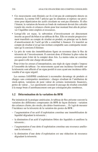 216 ANALYSE FINANCIÈRE DES COMPTES CONSOLIDÉS
• Ces mouvements sont éliminés car ils n’ont pas de contrepartie directe en
trésorerie. La norme IAS 7 précise que les dotations et reprises sur provi-
sions pour dépréciation des actifs circulants ne sont pas éliminées. Si elles
l’étaient, la variation du besoin en fonds de roulement devrait être calculée
à partir des stocks et créances clients pour leur montant brut afin de préser-
ver l’équilibre entre emplois et ressources.
• Lorsqu’elle est reçue, la subvention d’investissement est directement
inscrite au passif du bilan et au tableau de flux. Elle est ensuite progressive-
ment transférée au compte de résultat en produit, en principe sur la durée
d’amortissement de l’actif qu’elle a contribué à financer. Ce transfert au
compte de résultat n’est qu’une écriture comptable sans contrepartie moné-
taire qu’il convient d’éliminer.
• Le prix de vente des immobilisations figure en ressource dans le flux de
trésorerie de l’investissement. Il convient donc d’éliminer la plus-value de
cession pour éviter de la compter deux fois. La moins-value ne constitue
pas quant à elle une charge décaissable.
Pour éviter les erreurs d’interprétation, une règle de signe simple s’impose
à l’ensemble du tableau : les mouvements ayant une incidence favorable sur
la trésorerie sont affectés d’un signe positif et ceux ayant une incidence défa-
vorable d’un signe négatif.
Les normes IAS/IFRS conduisent à reconnaître davantage de produits et
charges sans contreparties monétaires : charges résultant de l’attribution de
stock-option, variations de juste valeur de certains instruments financiers,
pertes de valeur… Les ajustements assurant le passage du résultat consolidé
à la marge brute d’autofinancement sont par conséquent plus nombreux.
1.2 Détermination de la variation du BFR
Par imitation de la pratique américaine, le tableau de flux présente souvent la
variation des différentes composantes du BFR de façon distincte : variation
des créances clients, des stocks, des dettes fournisseurs… Il s’agit de mesurer
l’incidence sur la trésorerie de la variation des postes du BFR :
– l’augmentation d’un actif d’exploitation constitue une immobilisation de
liquidité dégradant la trésorerie ;
– la diminution d’un actif d’exploitation libère des liquidités et améliore la
trésorerie ;
– l’augmentation d’une dette d’exploitation constitue une ressource amélio-
rant la trésorerie ;
– la diminution d’une dette d’exploitation est une réduction de ressource
dégradant la trésorerie.
 