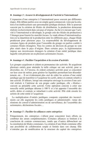 Appréhender la notion de groupe 11
©
Dunod
–
La
photocopie
non
autorisée
est
un
délit.
➤ Avantage 3 : Assurer le développement de l’activité à l’international
L’expansion d’une entreprise à l’international passe souvent par différentes
étapes. Elle débute parfois avec un simple agent commercial, voire par la créa-
tion d’un établissement sans personnalité juridique distincte. Elle se poursuit
souvent par la création de filiales de distribution, la production demeurant
réalisée exclusivement dans son pays d’origine. Au fur et à mesure que l’acti-
vité à l’international se développe, le groupe crée des filiales de production à
l’étranger pour fournir les marchés locaux. Le stade ultime d’internationalisa-
tion est la répartition de la production entre les différents pays, chaque filiale
produisant pour plusieurs pays. La responsabilité du développement de
certaines lignes de produits pour l’ensemble du groupe est parfois confiée à
certaines filiales étrangères. Tous les centres de décision du groupe ne sont
plus situés dans le pays d’origine. Dans certains pays, la réglementation
impose aux investisseurs étrangers la création d’une entité juridique dans
laquelle sont présents un ou plusieurs actionnaires locaux.
➤ Avantage 4 : Faciliter l’acquisition et la cession d’activités
Les groupes acquièrent et cèdent en permanence des activités. Ils acquièrent
plusieurs entités pour atteindre la taille critique sur une activité, pour se
diversifier, etc. À l’inverse, ils cèdent certaines activités pour se concentrer
sur leur cœur de métier, pour générer les liquidités permettant leur désendet-
tement, etc… Il est évidemment plus aisé de céder les actions d’une entité
juridique que de transférer à l’acquéreur les actifs, dettes et contrats relatifs à
une activité. D’ailleurs, lorsqu’une entreprise envisage la cession d’une acti-
vité réalisée à l’intérieur de son propre cadre juridique, elle « filialise »
souvent au préalable cette activité. Cette opération consiste à créer une
nouvelle entité juridique détenue à 100 % et à lui apporter l’ensemble des
actifs, dettes et contrats se rattachant à cette activité. Elle cède ensuite les
actions de cette entité à l’acquéreur.
La multiplication d’entités juridiques comporte cependant des inconvé-
nients car elle augmente les coûts juridiques et administratifs : tenue des
réunions de conseil d’administration ou de surveillance, de l’assemblée des
actionnaires, déclarations fiscales…
➤ Avantage 5 : Faciliter les alliances entre entreprises
Fréquemment, des entreprises s’allient pour concentrer leurs efforts ou
combiner des atouts complémentaires. Certaines alliances se limitent à la
conclusion de contrats commerciaux, tandis que d’autres débouchent sur
la constitution de filiales communes. La création d’une filiale commune offre
une possibilité de collaboration souple et limitée dans son champ. Elle
n’entraîne pas de modification de la structure du capital des entreprises
 
