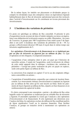 218 ANALYSE FINANCIÈRE DES COMPTES CONSOLIDÉS
De la même façon, les intérêts sur placements et dividendes perçus (y
compris les dividendes reçus des entreprises mises en équivalence) figurant
habituellement dans le flux de trésorerie opérationnel peuvent être reclassés
dans l’activité d’investissement car ils constituent un revenu provenant des
investissements.
3 L’incidence des variations de périmètre
Ce poste est spécifique au tableau de flux consolidé. Il présente le prix
d’acquisition (ou de cession) de titres d’entités intégrées ou mises en équiva-
lence sous déduction de la trésorerie acquise ou cédée. Illustration : Au cours
de l’exercice, le groupe paie 100 l’acquisition d’une entité ayant 5 de liqui-
dités à son actif. L’incidence des variations de périmètre est de – 95. Le
groupe a effectivement décaissé 100 mais il reçoit dans le même temps une
trésorerie supplémentaire de 5.
Les opérations d’investissement et de financement ne se traduisant pas
par un flux de trésorerie ne figurent pas au tableau de flux. Ce type
d’opération est très fréquent, il comprend notamment :
– l’acquisition d’une entreprise dont le prix est payé par l’émission de
nouvelles actions. L’année de l’acquisition, seule la trésorerie de clôture
de cette entité apparaît dans la rubrique « incidence des variations de
périmètre ». Lorsqu’une partie seulement du prix est payée en espèces,
seule cette partie figure au tableau de flux ;
– la conversion d’un emprunt en capital. C’est le cas des emprunts obliga-
taires convertibles en actions ;
– l’acquisition d’immobilisations corporelles par contrat de location finan-
cement. Les mouvements initiaux (investissement et emprunt) ne figurent
pas au tableau de flux alors qu’ils sont inscrits au bilan. Seuls les paie-
ments de loyers figurent au tableau de flux, répartis en frais financiers et en
remboursement du capital de la dette.
Ce choix correspond à une conception « puriste » du tableau de flux selon
laquelle seules les opérations se traduisant par un véritable flux de trésorerie
y figurent. Il amoindrit cependant la vision que l’analyste a des opérations
d’investissement et de financement. Il crée également une distorsion avec
l’analyse du bilan, les opérations exclues du tableau de flux modifiant parfois
de façon significative l’actif ou la structure financière. Pour faciliter
l’analyse, le groupe est toutefois invité à mentionner ces opérations en
annexe.
 