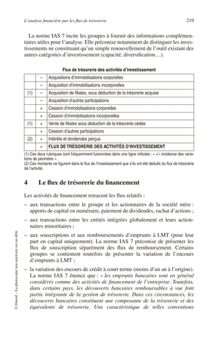 L’analyse financière par les flux de trésorerie 219
©
Dunod
–
La
photocopie
non
autorisée
est
un
délit.
La norme IAS 7 incite les groupes à fournir des informations complémen-
taires utiles pour l’analyse. Elle préconise notamment de distinguer les inves-
tissements ne constituant qu’un simple renouvellement de l’outil existant des
autres catégories d’investissement (capacité, diversification…).
4 Le flux de trésorerie du financement
Les activités de financement retracent les flux relatifs :
– aux transactions entre le groupe et les actionnaires de la société mère :
apports de capital en numéraire, paiement de dividendes, rachat d’actions ;
– aux transactions entre les entités intégrées globalement et leurs action-
naires minoritaires ;
– aux souscriptions et aux remboursements d’emprunts à LMT (pour leur
part en capital uniquement). La norme IAS 7 préconise de présenter les
flux de souscription séparément des flux de remboursement. Certains
groupes se contentent toutefois de présenter la variation de l’encours
d’emprunts à LMT ;
– la variation des encours de crédit à court terme (moins d’un an à l’origine).
La norme IAS 7 énonce que : « les emprunts bancaires sont en général
considérés comme des activités de financement de l’entreprise. Toutefois,
dans certains pays, les découverts bancaires remboursables à vue font
partie intégrante de la gestion de trésorerie. Dans ces circonstances, les
découverts bancaires constituent une composante de la trésorerie et des
équivalents de trésorerie. Une caractéristique de telles conventions
Flux de trésorerie des activités d’investissement
– Acquisitions d’immobilisations corporelles
– Acquisition d’immobilisations incorporelles
(1) – Acquisition de filiales, sous déduction de la trésorerie acquise
– Acquisition d’autres participations
+ Cession d’immobilisations corporelles
+ Cession d’immobilisations incorporelles
(1) + Vente de filiales sous déduction de la trésorerie cédée
+ Cession d’autres participations
(2) + Intérêts et dividendes perçus
= FLUX DETRÉSORERIE DES ACTIVITÉS D’INVESTISSEMENT
(1) Ces deux rubriques sont fréquemment fusionnées dans une ligne intitulée : « +/- incidence des varia-
tions de périmètre ».
(2) Ces montants ne figurent dans le flux de l’investissement que s’ils ont été déduits du flux de trésorerie
de l’activité.
 