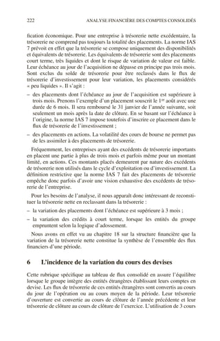 222 ANALYSE FINANCIÈRE DES COMPTES CONSOLIDÉS
fication économique. Pour une entreprise à trésorerie nette excédentaire, la
trésorerie ne comprend pas toujours la totalité des placements. La norme IAS
7 prévoit en effet que la trésorerie se compose uniquement des disponibilités
et équivalents de trésorerie. Les équivalents de trésorerie sont des placements
court terme, très liquides et dont le risque de variation de valeur est faible.
Leur échéance au jour de l’acquisition ne dépasse en principe pas trois mois.
Sont exclus du solde de trésorerie pour être reclassés dans le flux de
trésorerie d’investissement pour leur variation, les placements considérés
« peu liquides ». Il s’agit :
– des placements dont l’échéance au jour de l’acquisition est supérieure à
trois mois. Prenons l’exemple d’un placement souscrit le 1er août avec une
durée de 6 mois. Il sera remboursé le 31 janvier de l’année suivante, soit
seulement un mois après la date de clôture. En se basant sur l’échéance à
l’origine, la norme IAS 7 impose toutefois d’inscrire ce placement dans le
flux de trésorerie de l’investissement ;
– des placements en actions. La volatilité des cours de bourse ne permet pas
de les assimiler à des placements de trésorerie.
Fréquemment, les entreprises ayant des excédents de trésorerie importants
en placent une partie à plus de trois mois et parfois même pour un montant
limité, en actions. Ces montants placés demeurent par nature des excédents
de trésorerie non utilisés dans le cycle d’exploitation ou d’investissement. La
définition restrictive que la norme IAS 7 fait des placements de trésorerie
empêche donc parfois d’avoir une vision exhaustive des excédents de tréso-
rerie de l’entreprise.
Pour les besoins de l’analyse, il nous apparaît donc intéressant de reconsti-
tuer la trésorerie nette en reclassant dans la trésorerie :
– la variation des placements dont l’échéance est supérieure à 3 mois ;
– la variation des crédits à court terme, lorsque les entités du groupe
empruntent selon la logique d’adossement.
Nous avons en effet vu au chapitre 18 sur la structure financière que la
variation de la trésorerie nette constitue la synthèse de l’ensemble des flux
financiers d’une période.
6 L’incidence de la variation du cours des devises
Cette rubrique spécifique au tableau de flux consolidé en assure l’équilibre
lorsque le groupe intègre des entités étrangères établissant leurs comptes en
devise. Les flux de trésorerie de ces entités étrangères sont convertis au cours
du jour de l’opération ou au cours moyen de la période. Leur trésorerie
d’ouverture est convertie au cours de clôture de l’année précédente et leur
trésorerie de clôture au cours de clôture de l’exercice. L’utilisation de 3 cours
 