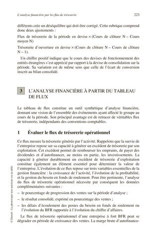 L’analyse financière par les flux de trésorerie 223
©
Dunod
–
La
photocopie
non
autorisée
est
un
délit.
différents crée un déséquilibre qui doit être corrigé. Cette rubrique comprend
donc deux ajustements :
Flux de trésorerie de la période en devise × (Cours de clôture N – Cours
moyen N)
Trésorerie d’ouverture en devise × (Cours de clôture N – Cours de clôture
N – 1).
Un chiffre positif indique que le cours des devises de fonctionnement des
entités étrangères s’est apprécié par rapport à la devise de consolidation sur la
période. Sa variation est de même sens que celle de l’écart de conversion
inscrit au bilan consolidé.
L’ANALYSE FINANCIÈRE À PARTIR DU TABLEAU
DE FLUX
Le tableau de flux constitue un outil synthétique d’analyse financière,
donnant une vision de l’ensemble des événements ayant affecté le groupe au
cours de la période. Son principal avantage est de retracer de véritables flux
de trésorerie, indépendants des conventions comptables.
1 Évaluer le flux de trésorerie opérationnel
Ce flux mesure la trésorerie générée par l’activité. Rappelons que la survie de
l’entreprise repose sur sa capacité à générer un excédent de trésorerie par son
exploitation. Cet excédent permet de rembourser les emprunts, de payer des
dividendes et d’autofinancer, au moins en partie, les investissements. La
capacité à générer durablement un excédent de trésorerie d’exploitation
constitue également un élément essentiel pour déterminer la valeur de
l’entreprise. L’évolution de ce flux repose sur trois variables essentielles de la
gestion financière : la croissance de l’activité, l’évolution de la profitabilité,
et la gestion du besoin en fonds de roulement. Pour être pertinente, l’analyse
du flux de trésorerie opérationnel nécessite par conséquent les données
complémentaires suivantes :
– le pourcentage de progression des ventes sur la période d’analyse ;
– le résultat consolidé, exprimé en pourcentage des ventes ;
– les délais d’écoulement des postes du besoin en fonds de roulement ou
l’évolution du BFR rapportée à l’évolution du chiffre d’affaires.
Le flux de trésorerie opérationnel d’une entreprise à fort BFR peut se
dégrader en période de croissance des ventes. La marge brute d’autofinance-
3
 