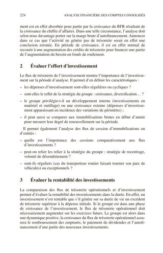 224 ANALYSE FINANCIÈRE DES COMPTES CONSOLIDÉS
ment est en effet absorbée pour partie par la croissance du BFR résultant de
la croissance du chiffre d’affaires. Dans une telle circonstance, l’analyse doit
selon nous davantage porter sur la marge brute d’autofinancement. Annoncer
dans ce cas que l’activité ne génère pas de trésorerie serait en effet une
conclusion erronée. En période de croissance, il est en effet normal de
recourir à une augmentation des crédits de trésorerie pour financer une partie
de l’augmentation du besoin en fonds de roulement.
2 Évaluer l’effort d’investissement
Le flux de trésorerie de l’investissement montre l’importance de l’investisse-
ment sur la période d’analyse. Il permet d’en définir les caractéristiques :
– les dépenses d’investissement sont-elles régulières ou cycliques ?
– sont-elles le reflet de la stratégie du groupe : croissance, diversification… ?
– le groupe privilégie-t-il un développement interne (investissements en
matériel et outillage) ou une croissance externe (dépenses d’investisse-
ment apparaissant en incidence des variations de périmètre) ;
– il peut aussi se comparer aux immobilisations brutes en début d’année
pour mesurer leur degré de renouvellement sur la période.
Il permet également l’analyse des flux de cession d’immobilisations ou
d’entités :
– quelle est l’importance des cessions comparativement aux flux
d’investissements ?
– peut-on relier les relier à la stratégie du groupe : stratégie de recentrage,
volonté de désendettement ?
– sont-ils réguliers (cas du transporteur routier faisant tourner son parc de
véhicules) ou exceptionnels ?
3 Évaluer la rentabilité des investissements
La comparaison des flux de trésorerie opérationnels et d’investissement
permet d’évaluer la rentabilité des investissements dans la durée. En effet, un
investissement n’est rentable que s’il génère sur sa durée de vie un excédent
de trésorerie supérieur à la dépense initiale. Si le groupe est dans une phase
de croissance de l’investissement, le flux de trésorerie opérationnel doit
nécessairement augmenter sur les exercices futurs. Le groupe est alors dans
une dynamique positive, la croissance du flux de trésorerie opérationnel assu-
rera le remboursement des emprunts, le paiement de dividendes et l’autofi-
nancement d’une partie des nouveaux investissements.
 