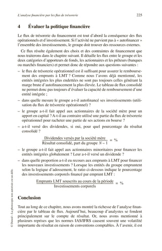 L’analyse financière par les flux de trésorerie 225
©
Dunod
–
La
photocopie
non
autorisée
est
un
délit.
4 Évaluer la politique financière
Le flux de trésorerie du financement est tout d’abord la conséquence des flux
opérationnels et d’investissement. Si l’activité ne parvient pas à « autofinancer »
l’ensemble des investissements, le groupe doit trouver des ressources externes.
Ce flux résulte également des choix et des contraintes de financement que
nous traiterons dans le chapitre suivant. Il détaille les flux entre le groupe et les
deux catégories d’apporteurs de fonds, les actionnaires et les prêteurs (banques
ou marchés financiers) et permet donc de répondre aux questions suivantes :
– le flux de trésorerie opérationnel est il suffisant pour assurer le rembourse-
ment des emprunts à LMT ? Comme nous l’avons déjà mentionné, les
entités intégrées les plus endettées ne sont pas toujours celles générant la
marge brute d’autofinancement la plus élevée. Le tableau de flux consolidé
ne permet donc pas toujours d’évaluer la capacité de remboursement d’une
entité intégrée ;
– dans quelle mesure le groupe a-t-il autofinancé ses investissements (utili-
sation du flux de trésorerie opérationnel) ?
– le groupe a-t-il fait appel aux actionnaires de la société mère pour un
apport en capital ? A-t-il au contraire utilisé une partie du flux de trésorerie
opérationnel pour racheter une partie de ses actions en bourse ?
– a-t-il versé des dividendes, si oui, pour quel pourcentage du résultat
consolidé ?
– le groupe a-t-il fait appel aux actionnaires minoritaires pour financer les
entités intégrées globalement ? Leur a-t-il versé un dividende ?
– dans quelle proportion a-t-il eu recours aux emprunts à LMT pour financer
les nouveaux investissements ? Lorsque les entités du groupe empruntent
selon la logique d’adossement, le ratio ci-dessous indique le pourcentage
des investissements corporels financé par emprunt LMT :
Conclusion
Tout au long de ce chapitre, nous avons montré la richesse de l’analyse finan-
cière par le tableau de flux. Aujourd’hui, beaucoup d’analystes se fondent
principalement sur le compte de résultat. Or, nous avons mentionné à
plusieurs reprises que les normes IAS/IFRS causent souvent une volatilité
importante du résultat en raison de conventions comptables. À l’avenir, il est
Dividendes versés par la société mère
Résultat consolidé, part du groupe N 1
–
------------------------------------------------------------------------------------------------
- %
=
Emprunts LMT souscrits au cours de la période
Investissements corporels
-----------------------------------------------------------------------------------------------------------------
- %
=
 
