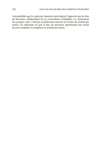 226 ANALYSE FINANCIÈRE DES COMPTES CONSOLIDÉS
vraisemblable que les analystes financiers privilégient l’approche par les flux
de trésorerie, indépendante de ces conventions comptables. La valorisation
des groupes cotés s’effectue actuellement souvent sur la base du résultat par
action. Un indicateur tel que le flux de trésorerie opérationnel par action
devrait compléter ou remplacer le résultat par action.
 